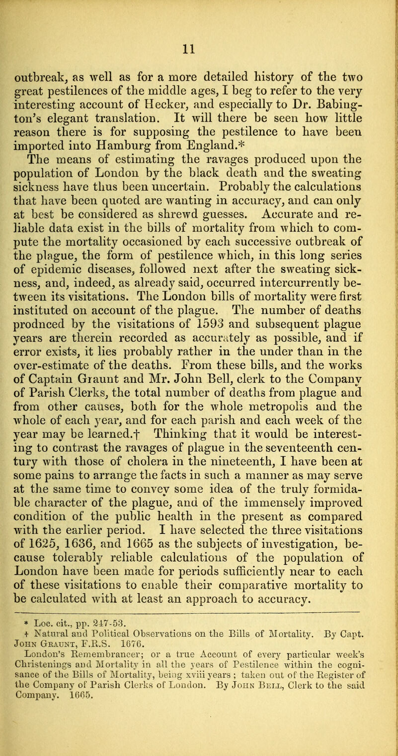 outbreak, as well as for a more detailed history of the two great pestilences of the middle ages, I beg to refer to the very interesting account of Hecker, and especially to Dr. Babing- ton's elegant translation. It will there be seen how little reason there is for supposing the pestilence to have been imported into Hamburg from England.* The means of estimating the ravages produced upon the population of London by the black death and the sweating sickness have thus been uncertain. Probably the calculations that have been quoted are wanting in accuracy, and can only at best be considered as shrewd guesses. Accurate and re- liable data exist in the bills of mortality from which to com- pute the mortality occasioned by each successive outbreak of the plague, the form of pestilence which, in this long series of epidemic diseases, followed next after the sweating sick- ness, and, indeed, as already said, occurred intercurrently be- tween its visitations. The London bills of mortality were first instituted on account of the plague. The number of deaths produced by the visitations of 1593 and subsequent plague years are therein recorded as accurately as possible, and if error exists, it lies probably rather in the under than in the over-estimate of the deaths. From these bills, and the works of Captain Graunt and Mr. John Bell, clerk to the Company of Parish Clerks, the total number of deaths from plague and from other causes, both for the whole metropolis and the whole of each year, and for each parish and each week of the year may be learned.t Thinking that it would be interest- ing to contrast the ravages of plague in the seventeenth cen- tury with those of cholera in the nineteenth, I have been at some pains to arrange the facts in such a manner as may serve at the same time to convey some idea of the truly formida- ble character of the plague, and of the immensely improved condition of the public health in the present as compared with the earlier period. I have selected the three visitations of 1625, 1636, and 1665 as the subjects of investigation, be- cause tolerably reliable calculations of the population of London have been made for periods sufficiently near to each of these visitations to enable their comparative mortality to be calculated with at least an approach to accuracy. * Loc. cit., pp. 247-53. + Natural and Political Observations on the Bills of Mortality. By Capt. John Graunt, F.R.S. 1676. London's Eemembrancer; or a true Account of every particular week's Christenings and Mortality in all tlie years of Pestilence within the cogni- sance of the Bills of Mortality, being xviii years ; taken out of the Kegister of the Company of Parish Clerks of London. By John Bell, Clerk to the said Company. 1665.