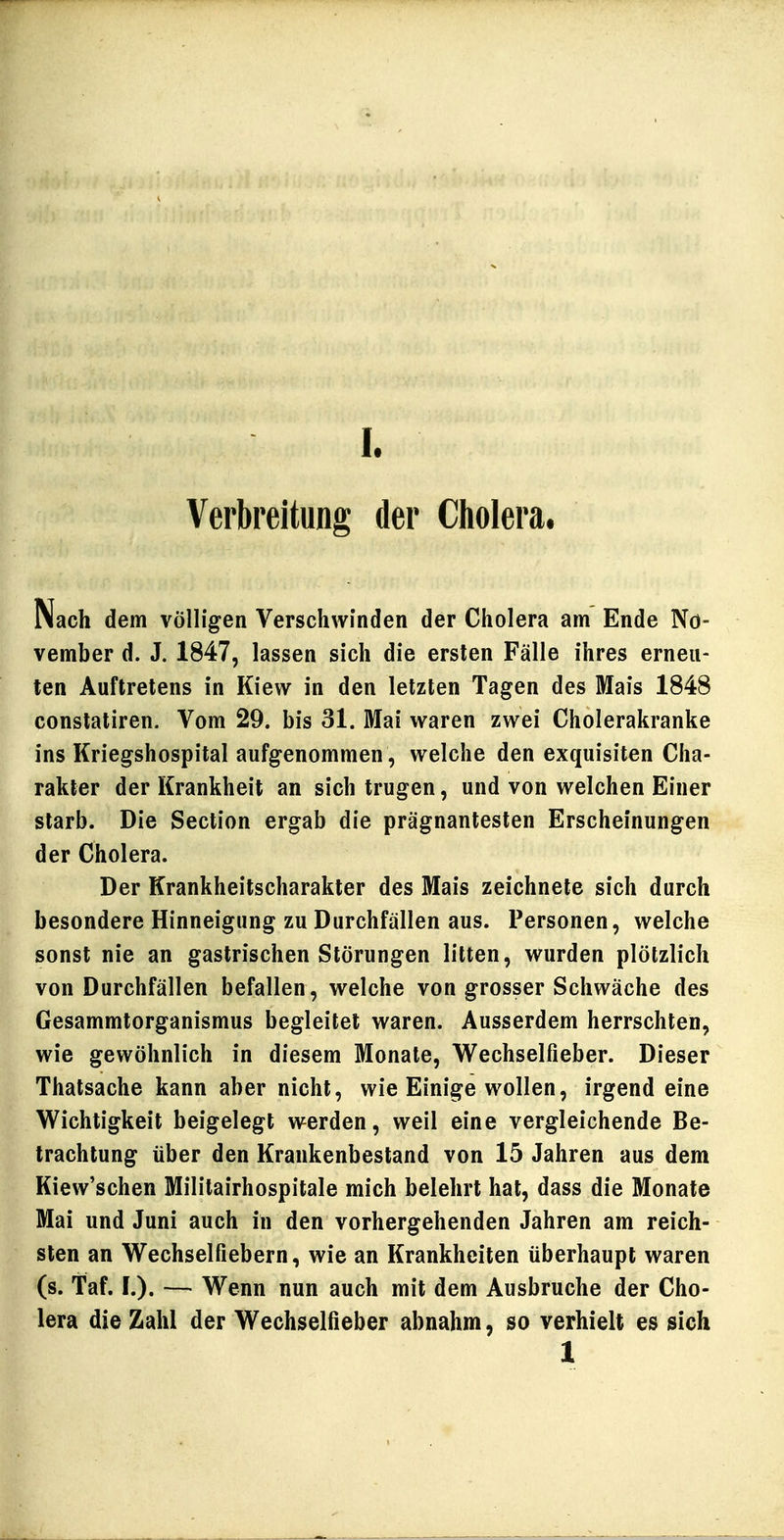 Verbreitung der Cholera. Nach dem völligen Verschwinden der Cholera am Ende No- vember d. J. 1847, lassen sich die ersten Fälle ihres erneu- ten Auftretens in Kiew in den letzten Tagen des Mais 1848 constatiren. Vom 29. bis 31. Mai waren zwei Cholerakranke ins Kriegshospital aufgenommen, welche den exquisiten Cha- rakter der Krankheit an sich trugen, und von welchen Einer starb. Die Section ergab die prägnantesten Erscheinungen der Cholera. Der Krankheitscharakter des Mais zeichnete sich durch besondere Hinneigung zu Durchfällen aus. Personen, welche sonst nie an gastrischen Störungen litten, wurden plötzlich von Durchfällen befallen, welche von grosser Schwäche des Gesammtorganismus begleitet waren. Ausserdem herrschten, wie gewöhnlich in diesem Monate, Wechselfieber. Dieser Thatsache kann aber nicht, wie Einige wollen, irgend eine Wichtigkeit beigelegt werden, weil eine vergleichende Be- trachtung über den Krankenbestand von 15 Jahren aus dem Kiew'schen Militairhospitale mich belehrt hat, dass die Monate Mai und Juni auch in den vorhergehenden Jahren am reich- sten an Wechselfiebern, wie an Krankheiten überhaupt waren (s. Taf. f.). — Wenn nun auch mit dem Ausbruche der Cho- lera die Zahl der Wechselfieber abnahm, so verhielt es sich 1