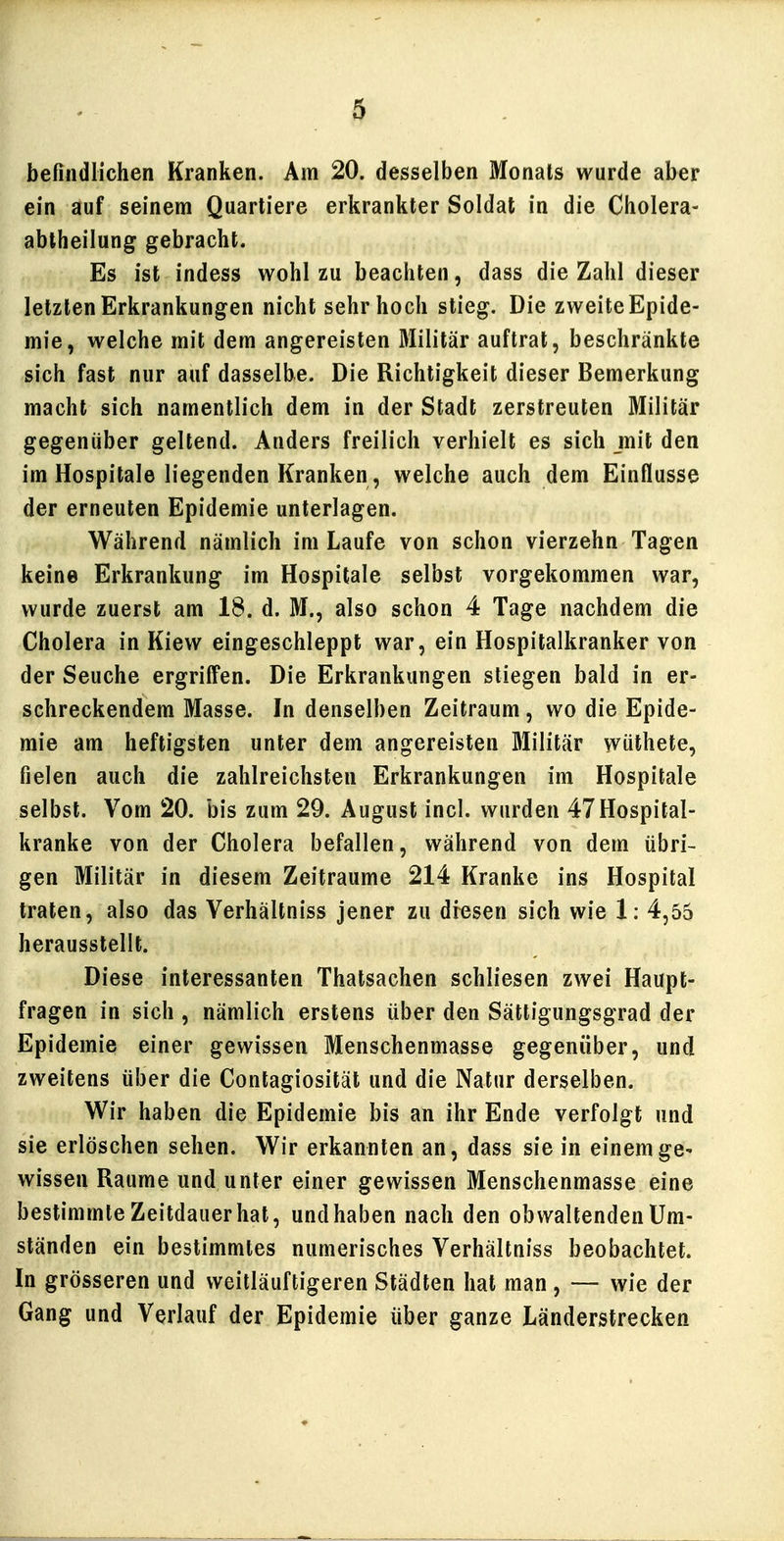 befindlichen Kranken. Am 20. desselben Monats wurde aber ein auf seinem Quartiere erkrankter Soldat in die Cholera- abtheilung gebracht. Es ist indess wohl zu beachten, dass die Zahl dieser letzten Erkrankungen nicht sehr hoch stieg. Die zweite Epide- mie, welche mit dem angereisten Militär auftrat, beschränkte sich fast nur auf dasselbe. Die Richtigkeit dieser Bemerkung macht sich namentlich dem in der Stadt zerstreuten Militär gegenüber geltend. Anders freilich verhielt es sich mit den im Hospitale liegenden Kranken, welche auch dem Einflüsse der erneuten Epidemie unterlagen. Während nämlich im Laufe von schon vierzehn Tagen keine Erkrankung im Hospitale selbst vorgekommen war, wurde zuerst am 18. d. M., also schon 4 Tage nachdem die Cholera in Kiew eingeschleppt war, ein Hospitalkranker von der Seuche ergriffen. Die Erkrankungen stiegen bald in er- schreckendem Masse. In denselben Zeitraum, wo die Epide- mie am heftigsten unter dem angereisten Militär wüthete, fielen auch die zahlreichsten Erkrankungen im Hospitale selbst. Vom 20. bis zum 29. August incl. wurden 47Hospital- kranke von der Cholera befallen, während von dem übri- gen Militär in diesem Zeiträume 214 Kranke ins Hospital traten, also das Verhältniss jener zu diesen sich wie 1: 4,55 herausstellt. Diese interessanten Thatsachen schliesen zwei Haupt- fragen in sich , nämlich erstens über den Sättigungsgrad der Epidemie einer gewissen Menschenmasse gegenüber, und zweitens über die Contagiosität und die Natur derselben. Wir haben die Epidemie bis an ihr Ende verfolgt und sie erlöschen sehen. Wir erkannten an, dass sie in einem ge- wissen Räume und unter einer gewissen Menschenmasse eine bestimmte Zeitdauer hat, und haben nach den obwaltenden Um- ständen ein bestimmtes numerisches Verhältniss beobachtet. In grösseren und weitläuftigeren Städten hat man , — wie der Gang und Verlauf der Epidemie über ganze Länderstrecken