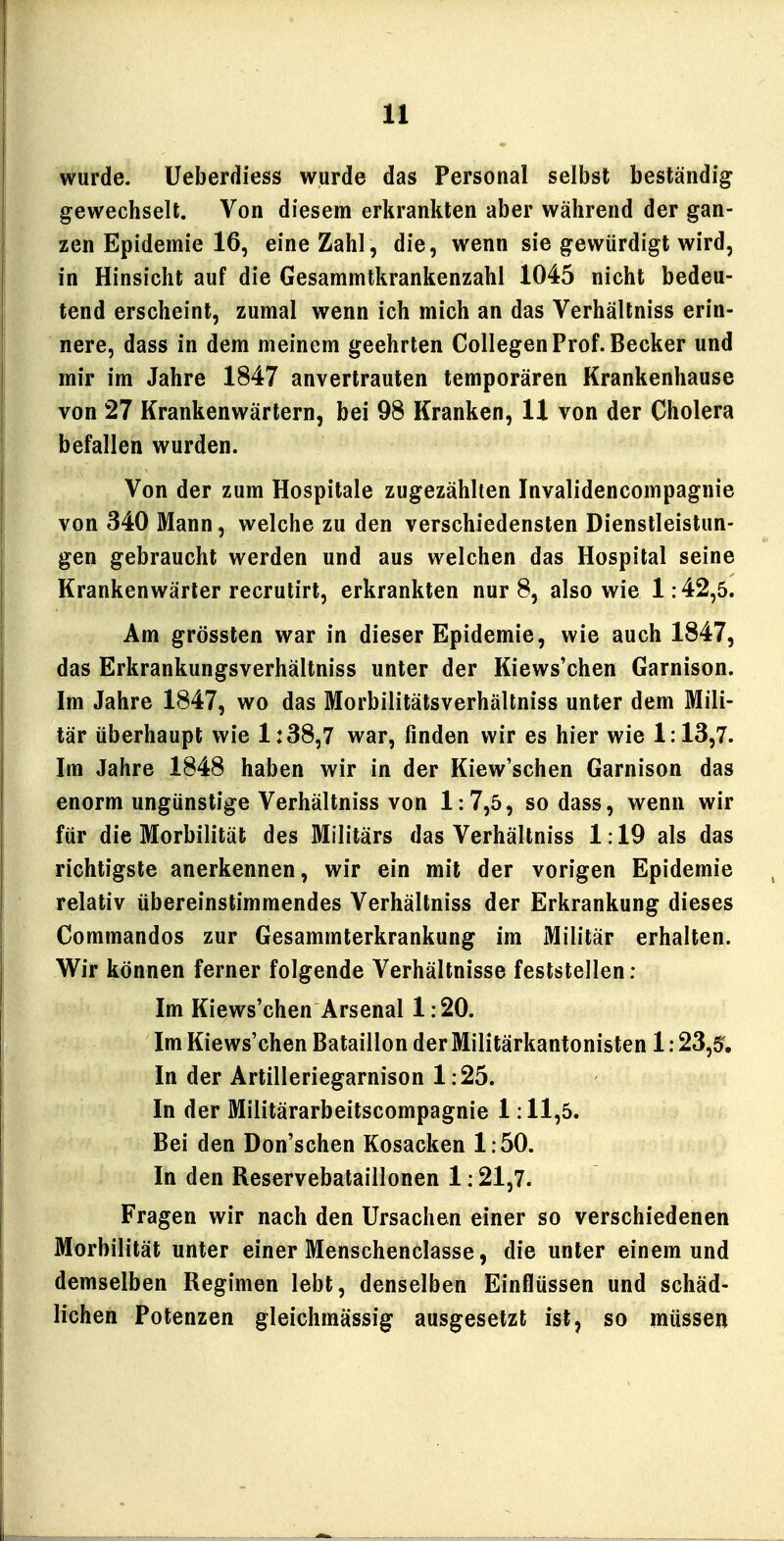 wurde. Üeberdiess wurde das Personal selbst beständig gewechselt. Von diesem erkrankten aber während der gan- zen Epidemie 16, eine Zahl, die, wenn sie gewürdigt wird, in Hinsicht auf die Gesammtkrankenzahl 1045 nicht bedeu- tend erscheint, zumal wenn ich mich an das Verhältniss erin- nere, dass in dem meinem geehrten Collegen Prof. Becker und mir im Jahre 1847 anvertrauten temporären Krankenhause von 27 Krankenwärtern, bei 98 Kranken, 11 von der Cholera befallen wurden. Von der zum Hospitale zugezählten Invalidencompagnie von 340 Mann, welche zu den verschiedensten Dienstleistun- gen gebraucht werden und aus welchen das Hospital seine Krankenwärter recrutirt, erkrankten nur 8, also wie 1:42,5. Am grössten war in dieser Epidemie, wie auch 1847, das Erkrankungsverhältniss unter der Kiews'chen Garnison. Im Jahre 1847, wo das Morbilitätsverhällniss unter dem Mili- tär überhaupt wie 1:38,7 war, finden wir es hier wie 1:13,7. Im Jahre 1848 haben wir in der Kiew'schen Garnison das enorm ungünstige Verhältniss von 1:7,5, so dass, wenn wir für die Morbilität des Militärs das Verhältniss 1:19 als das richtigste anerkennen, wir ein mit der vorigen Epidemie relativ übereinstimmendes Verhältniss der Erkrankung dieses Commandos zur Gesammterkrankung im Militär erhalten. Wir können ferner folgende Verhältnisse feststellen: Im Kiews'chen Arsenal 1:20. Im Kiews'chen Bataillon derMilitärkantonisten 1:23,5, In der Artilleriegarnison 1:25. In der Militärarbeitscompagnie 1:11,5. Bei den Don'schen Kosacken 1:50. In den Reservebataillonen 1:21,7. Fragen wir nach den Ursachen einer so verschiedenen Morbilität unter einer Menschenclasse, die unter einem und demselben Regimen lebt, denselben Einflüssen und schäd- lichen Potenzen gleichmässig ausgesetzt ist, so müssen