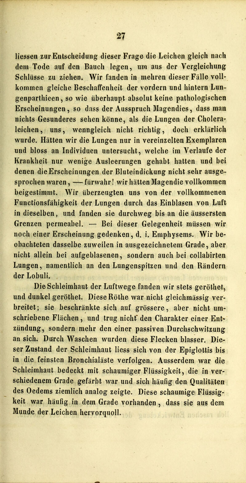 Hessen zur Entscheidung dieser Frage die Leichen gleich nach dem Tode auf den Bauch legen, um aus der Vergleichung Schlüsse zu ziehen. Wir fanden in mehren dieser Fälle voll- kommen gleiche Beschaffenheit der vordem und hinlern Lun- genparlhieen, so wie überhaupt absolut keine pathologischen Erscheinungen, so dass der Ausspruch Magendies, dass man nichts Gesunderes sehen könne, als die Lungen der Cholera- leichen, uns, wenngleich nicht richtig, doch erklärlich wurde. Hätten wir die Lungen nur in vereinzelten Exemplaren und bloss an Individuen untersucht, welche im Verlaufe der Krankheit nur wenige Ausleerungen gehabt hatten und bei denen die Erscheinungen der Bluteindickung nicht sehr ausge- sprochen waren, — fürwahr! wir hätten Magendie vollkommen beigestimmt. Wir überzeugten uns von der vollkommenen Functionsfähigkeit der Lungen durch das Einblasen von Luft in dieselben, und fanden sie durchweg bis an die äussersten Grenzen permeabel. — Bei dieser Gelegenheit müssen wir noch einer Erscheinung gedenken, d. i. Emphysems. Wir be- obachteten dasselbe zuweilen in ausgezeichnetem Grade, aber nicht allein bei aufgeblasenen, sondern auch bei coUabirten Lungen, namentlich an den Lungenspitzen und den Rändern der Lobuli. Die Schleimhaut der Luftwege fanden wir stets geröthet, und dunkel geröthet. Diese Rothe war nicht gleichmässig ver- breitet; sie beschränkte sich auf grössere, aber nicht um- schriebene Flächen, und trug nicht den Charakter einer Ent- zündung, sondern mehr den einer passiven Durchschwitzung an sich. Durch Waschen wurden diese Flecken blasser. Die- ser Zustand der Schleimhaut liess sich von der Epiglottis bis in die feinsten Bronchialäste verfolgen. Ausserdem war die Schleimhaut bedeckt mit schaumiger Flüssigkeit, die in ver- schiedenem Grade gefärbt war und sich häufig den Qualitäten des Oedems ziemlich analog zeigte. Diese schaumige Flüssig- keit war häufig in dem Grade vorhanden, dass sie aus dem Munde der Leichen hervorquoll.