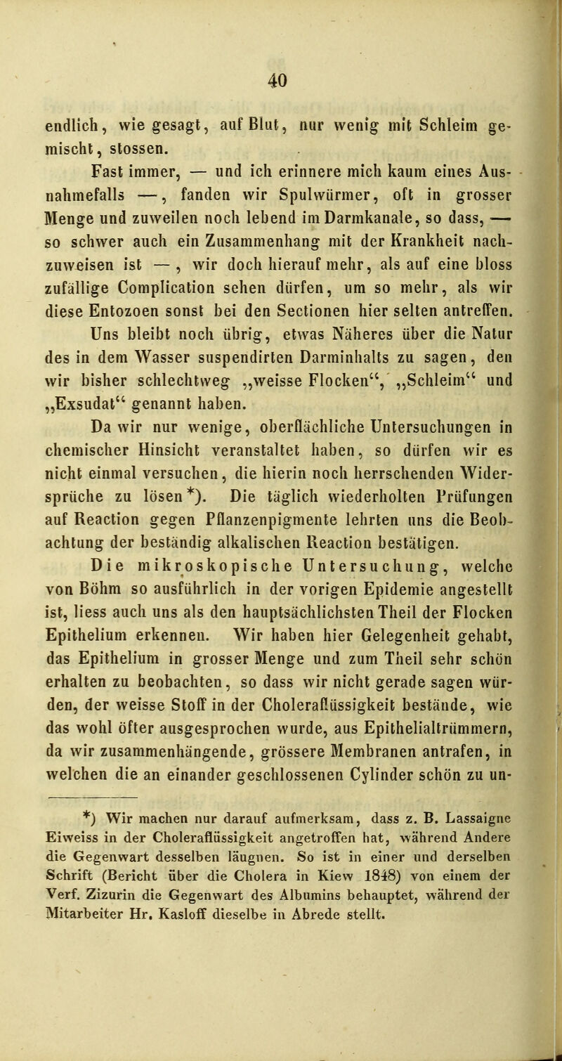 endlich, wie gesagt, auf Blut, nur wenig mit Schleim ge- mischt, Stessen. Fast immer, — und ich erinnere mich kaum eines Aus- nahmefalls —, fanden wir Spulwürmer, oft in grosser Menge und zuweilen noch lebend im Darmkanale, so dass, — so schwer auch ein Zusammenhang mit der Krankheit nach- zuweisen ist —, wir doch hierauf mehr, als auf eine bloss zufällige Complication sehen dürfen, um so mehr, als wir diese Entozoen sonst bei den Sectionen hier selten antreffen. Uns bleibt noch übrig, etwas Näheres über die Natur des in dem Wasser suspendirten Darminhalts zu sagen, den wir bisher schlechtweg „weisse Flocken, „Schleim und „Exsudat genannt haben. Da wir nur wenige, oberflächliche Untersuchungen in chemischer Hinsicht veranstaltet haben, so dürfen wir es nicht einmal versuchen, die hierin noch herrschenden Wider- sprüche zu lösen*). Die täglich wiederholten Prüfungen auf Reaction gegen Pflanzenpigmente lehrten uns die Beob- achtung der beständig alkalischen Reaction bestätigen. Die mikroskopische Untersuchung, welche von Böhm so ausführlich in der vorigen Epidemie angestellt ist, Hess auch uns als den hauptsächlichsten Theil der Flocken Epithelium erkennen. Wir haben hier Gelegenheit gehabt, das Epithelium in grosser Menge und zum Theil sehr schön erhalten zu beobachten, so dass wir nicht gerade sagen wür- den, der weisse Stoff in der Choleraflüssigkeit bestände, wie das wohl öfter ausgesprochen wurde, aus Epithelialtrümmern, da wir zusammenhängende, grössere Membranen antrafen, in welchen die an einander geschlossenen Cylinder schön zu un- *) Wir machen nur darauf aufmerksam, dass z. B. Lassaigne Eiweiss in der Choleraflüssigkeit angetroffen hat, während Andere die Gegenwart desselben läugnen. So ist in einer und derselben Schrift (Bericht über die Cholera in Kiew 1848) von einem der Verf. Zizurin die Gegenwart des Albumins behauptet, während der Mitarbeiter Hr. Kasloff dieselbe in Abrede stellt.