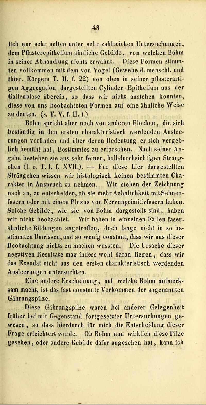 lieh nur sehr selten unter sehr zahlreichen Untersuchungen, dem Pflasterepithelium ähnliche Gebilde, von welchen Böhm in seiner Abhandlung nichts erwähnt. Diese Formen stimm- ten vollkommen mit dem von Vogel (Gewebe d. menschl. und thier. Körpers T. II. f. 22) von oben in seiner pflasterarli- gen Aggregation dargestellten Cylinder-Epithelium aus der Gallenblase überein, so dass wir nicht anstehen konnten, diese von uns beobachteten Formen auf eine ähnliche Weise zu deuten, (s. T. V. f. II. i.) Böhm spricht aber noch von anderen Flocken, die sich beständig in den ersten charakteristisch werdenden Auslee- rungen vcründen und über deren Bedeutung er sich vergeb- lich bemüht hat, Bestimmtes zu erforschen. Nach seiner An- gabe bestehen sie aus sehr feinen, halbdurchsichtigen Sträng- chen (1. c. T. I. f. XVJI.). — Für diese hier dargestellten Strängchen wissen wir histologisch keinen bestimmten Cha- rakter in Anspruch zu nehmen. Wir stehen der Zeichnung nach an, zu entscheiden, ob sie mehr Aehnlichkeit mit Sehnen- fasern oder mit einem Plexus von Nervenprimitivfasern haben. Solche Gebilde, wie sie von Böhm dargestellt sind, haben wir nicht beobachtet. Wir haben in einzelnen Fällen faser- ähnliche Bildungen angetroffen, doch lange nicht in so be- stimmten Umrissen, und so wenig constant, dass wir aus dieser Beobachtung nichts zu machen wussten. Die Ursache dieser negativen Resultate mag indess wohl daran liegen , dass wir das Exsudat nicht aus den ersten charakteristisch werdenden Ausleerungen untersuchten. Eine andere Erscheinung, auf welche Böhm aufmerk- sam macht, ist das fast constante Vorkommen der sogenannten Gährungspilze. Diese Gährungspilze waren bei anderer Gelegenheit früher bei mir Gegenstand fortgesetzter Untersuchungen ge- wesen , so dass hierdurch für mich die Entscheidung dieser Frage erleichtert wurde. Ob Böhm nun wirklich diese Pilze gesehen, oder andere Gebilde dafür angesehen hat, kann ich