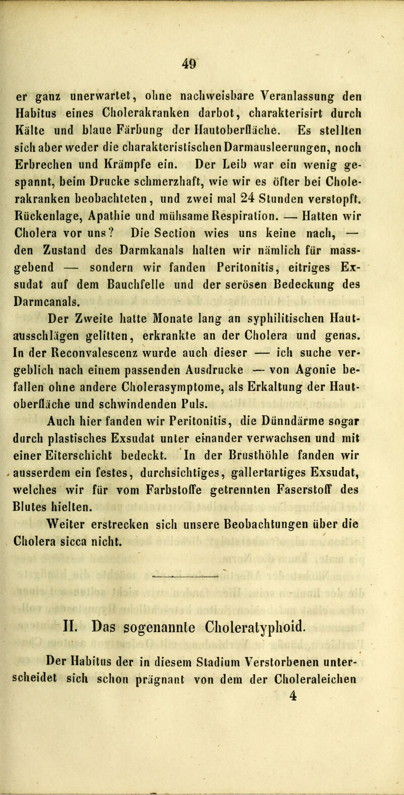 er ganz unerwartet, ohne nachweisbare Veranlassung den Habitus eines Cholerakranken darbot, charakterisirt durch Kälte und blaue Färbung der Ilautoberfläche. Es stellten sich aber weder die charakteristischen Darmausleerungen, noch Erbrechen und Krämpfe ein. Der Leib war ein wenig ge- spannt, beim Drucke schmerzhaft, wie wir es öfter bei Chole- rakranken beobachteten, und zwei mal 24 Stunden verstopft. Rückenlage, Apathie und mülisame Respiration. — Hatten wir Cholera vor uns? Die Section wies uns keine nach, — den Zustand des Darmkanals halten wir nämlich für mass- gebend — sondern wir fanden Peritonitis, eitriges Ex- sudat auf dem Bauchfelle und der serösen Bedeckung des Darmcanals. Der Zweite halte Monate lang an syphilitischen Haut- ausschlägen gelitten, erkrankte an der Cholera und genas. In der Reconvalescenz wurde auch dieser — ich suche ver- geblich nach einem passenden Ausdrucke — von Agonie be- fallen ohne andere Cholerasymptome, als Erkaltung der Haut- oberfläche und schwindenden Puls. Auch hier fanden wir Peritonitis, die Dünndärme sogar durch plastisches Exsudat unter einander verwachsen und mit einer Eiterschicht bedeckt. In der Brusthöhle fanden wir ausserdem ein festes, durchsichtiges, gallertartiges Exsudat, welches wir für vom Farbstoffe getrennten Faserstoff des Blutes hielten. Weiter erstrecken sich unsere Beobachtungen über die Cholera sicca nicht. II. Das sogenannte Clioleratyplioid. Der Habitus der in diesem Stadium Verstorbenen unter- scheidet sich schon prägnant von dem der Choleraleichen 4