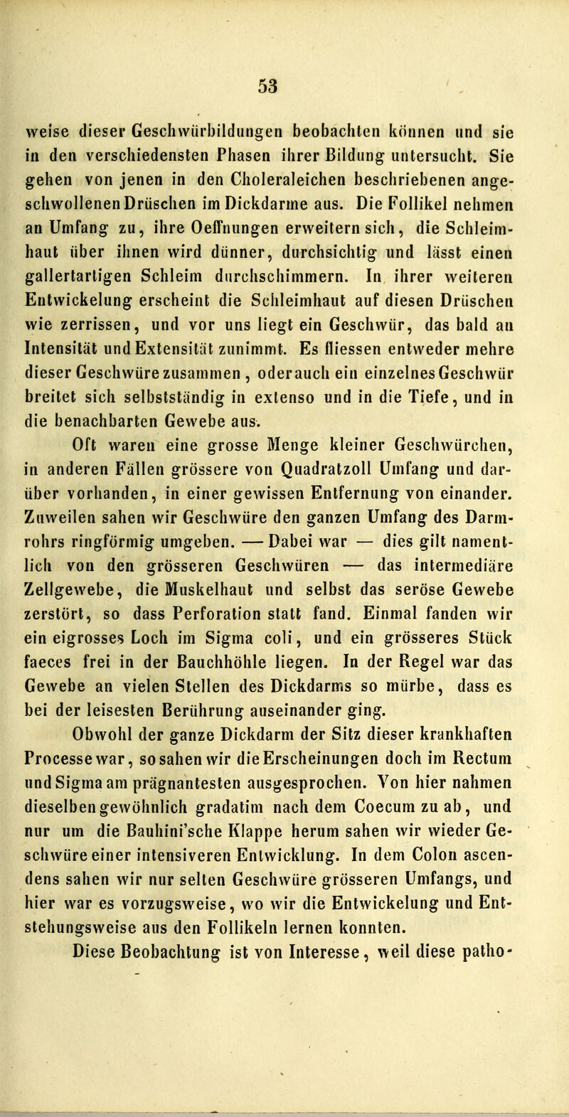 weise dieser Geschwürbildungen beobacliten können und sie in den verschiedensten Phasen ihrer Bildung untersucht. Sie gehen von jenen in den Choleraleichen beschriebenen ange- schwollenen Drüschen im Dickdarme aus. Die Follikel nehmen an Umfang zu, ihre Oeffnungen erweitern sich, die Schleim- haut über ihnen wird dünner, durchsichtig und lässt einen gallertartigen Schleim durchschimmern. In ihrer weiteren Entwickelung erscheint die Schleimhaut auf diesen Drüschen wie zerrissen, und vor uns liegt ein Geschwür, das bald an Intensität und Extensität zunimmt. Es fliessen entweder mehre dieser Geschwüre zusammen , oderauch ein einzelnes Geschwür breitet sich selbstständig in extenso und in die Tiefe, und in die benachbarten Gewebe aus. Oft waren eine grosse Menge kleiner Geschwürchen, in anderen Fällen grössere von Quadratzoll Umfang und dar- über vorhanden, in einer gewissen Entfernung von einander. Zuweilen sahen wir Geschwüre den ganzen Umfang des Darm- rohrs ringförmig umgeben. —Dabei war — dies gilt nament- lich von den grösseren Geschwüren — das intermediäre Zellgewebe, die Muskelhaut und selbst das seröse Gewebe zerstört, so dass Perforation statt fand. Einmal fanden wir ein eigrosse? Loch im Sigma coli, und ein grösseres Stück faeces frei in der Bauchhöhle liegen. In der Regel war das Gewebe an vielen Stellen des Dickdarms so mürbe, dass es bei der leisesten Berührung auseinander ging. Obwohl der ganze Dickdarm der Sitz dieser krankhaften Processewar, so sahen wir die Erscheinungen doch im Rectum und Sigma am prägnantesten ausgesprochen. Von hier nahmen dieselben gewöhnlich gradatim nach dem Coecum zu ab, und nur um die Bauhini'sche Klappe herum sahen wir wieder Ge- schwüre einer intensiveren Entwicklung. In dem Colon ascen- dens sahen wir nur selten Geschwüre grösseren Umfangs, und hier war es vorzugsweise, wo wir die Entwickelung und Ent- stehungsweise aus den Follikeln lernen konnten. Diese Beobachtung ist von Interesse, weil diese patho-