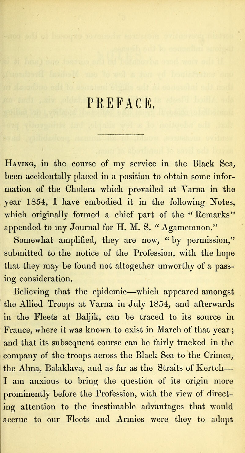 PEEFACE. Having, in the course of my service in tlie Black Sea, been accidentally placed in a position to obtain some infor- mation of the Cholera which prevailed at Varna in the year 1854, I have embodied it in the following ^Totes, which originally formed a chief part of the Eemarks appended to my Journal for H. M. S. Agamemnon. Somewhat amplified, they are now, by permission, submitted to the notice of the Profession, with the hope that they may be found not altogether unworthy of a pass- ing consideration. Believing that the epidemic—which appeared amongst the Allied Troops at Varna in July 1854, and afterwards in the Fleets at Baljik, can be traced to its source in France, where it was known to exist in March of that year; and that its subsequent course can be fairly tracked in the company of the troops across the Black Sea to the Crimea, the Alma, Balaklava, and as far as the Straits of Kertch— I am anxious to bring the question of its origin more prominently before the Profession, with the view of direct- ing attention to the inestimable advantages that would accrue to our Fleets and Armies were they to adopt