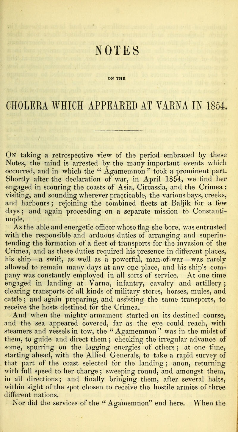 ON THE CHOLEEA WHICH APPEARED AT VAENA IN 1854. On taking a retrospective view of the period embraced by these Notes, the mind is arrested by the many important events which occurred, and in which the Agamemnon  took a prominent part. Shortly after the declaration of war, in April 1854, we find her engaged in scouring the coasts of Asia, Circassia, and the Crimea; visiting, and sounding wherever practicable, the various bays, creeks, and harbours; rejoining the combined fleets at Baljik for a few days; and again proceeding on a separate mission to Constanti- nople. As the able and energetic officer whose flag she bore, was entrusted with the responsible and arduous duties of arranging and superin- tending the formation of a fleet of transports for the invasion of the Crimea, and as these duties required his presence in different places, his ship—a swift, as well as a powerful, man-of-war—was rarely allowed to remain many days at any one place, and his ship's com- pany was constantly employed in all sorts of service. At one time engaged in landing at Varna, infantry, cavalry and artillery ; clearing transports of all kinds of military stores, horses, mules, and cattle ; and again preparing, and assisting the same transports, to receive the hosts destined for the Crimea. And when the mighty armament started on its destined course, and the sea appeared covered, far as the eye could reach, with steamers and vessels in tow, the Agamemnon was in the midst of them, to guide and direct them ; checking the irregular advance of some, spurring on the lagging energies of others ; at one time, starting ahead, with the Allied Generals, to take a rapid survey of that part of the coast selected for the landing; anon, returning with full speed to her charge ; sweeping round, and amongst them, in all directions; and finally bringing them, after several halts, within sight of the spot chosen to receive the hostile armies of three different nations. Nor did the services of the  Agamemnon end here. When the