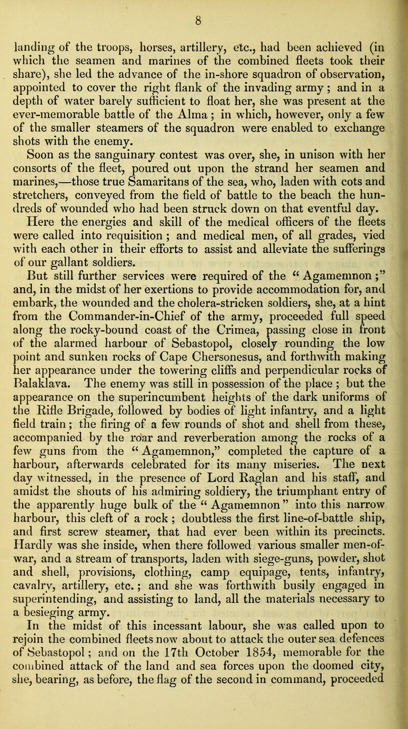 landing of the troops, horses, artillery, etc., had been achieved (in which the seamen and marines of the combined fleets took their share), she led the advance of the in-shore squadron of observation, appointed to cover the right flank of the invading army; and in a depth of water barely sufficient to float her, she was present at the ever-memorable battle of the Alma ; in which, however, only a few of the smaller steamers of the squadron were enabled to exchange shots with the enemy. Soon as the sanguinary contest was^ over, she, in unison with her consorts of the fleet, poured out upon the strand her seamen and marines,—those true Samaritans of the sea, who, laden with cots and stretchers, conveyed from the field of battle to the beach the hun- dreds of wounded who had been struck down on that eventful day. Here the energies and skill of the medical officers of the fleets were called into requisition ; and medical men, of all grades, vied with each other in their efforts to assist and alleviate the sufferings of our gallant soldiers. But still further services were required of the  Agamemnon and, in the midst of her exertions to provide accommodation for, and embark, the wounded and the cholera-stricken soldiers, she, at a hint from the Commander-in-Chief of the army, proceeded full speed along the rocky-bound coast of the Crimea, passing close in front of the alarmed harbour of Sebastopol, closely rounding the low point and sunken rocks of Cape Chersonesus, and forthwith making her appearance under the towering cliffs and perpendicular rocks of Balaklava. The enemy was still in possession of the place ; but the appearance on the superincumbent heights of the dark uniforms of the Rifle Brigade, followed by bodies of light infantry, and a light field train; the firing of a few rounds of shot and shell from these, accompanied by the roar and reverberation among the rocks of a few guns from the  Agamemnon, completed the capture of a harbour, afterwards celebrated for its many miseries. The next day witnessed, in the presence of Lord Raglan and his staff, and amidst the shouts of his admiring soldiery, the triumphant entry of the apparently huge bulk of the  Agamemnon  into this narrow harbour, this cleft of a rock ; doubtless the first line-of-battle ship, and first screw steamer, that had ever been within its precincts. Hardly was she inside, when there followed various smaller men-of- war, and a stream of transports, laden with siege-guns, powder, shot and shell, provisions, clothing, camp equipage, tents, infantry, cavalry, artillery, etc.; and she was forthwith busily engaged in superintending, and assisting to land, all the materials necessary to a besieging army. In the midst of this incessant labour, she was called upon to rejoin the combined fleets now about to attack the outer sea defences of Sebastopol; and on the 17th October 1854, memorable for the combined attack of the land and sea forces upon the doomed city, she, bearing, as before, the flag of the second in command, proceeded