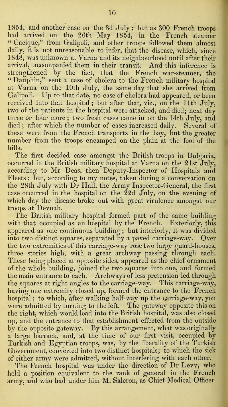 1854, and another case on the 3d July ; but as 300 French troops had arrived on the 26th May 1854, in the French steamer  Cacique, from Gahpoli, and other troops followed them almost daily, it is not unreasonable to infer, that the disease, which, since 1848, was unknown at Varna and its neighbourhood until after their arrival, accompanied them in their transit. And this inference is strengthened by the fact, that the French war-steamer, the  Dauphin, sent a case of cholera to the French military hospital at Varna on the 10th July, the same day that she arrived from Galipoli. Up to that date, no case of cholera had appeared, or been received into that hospital; but after that, viz., on the 11th July, two of the patients in the hospital were attacked, and died; next day three or four more ; two fresh cases came in on the 14th July, and died ; after which the number of cases increased daily. Several of these w^ere from the French transports in the bay, but the greater number from the troops encamped on the plain at the foot of the hills. The first decided case amongst the British troops in Bulgaria, occurred in the British military hospital at Varna on the 21st July, according to Mr Deas, then Deputy-Inspector of Hospitals and Fleets; but, according to my notes, taken during a conversation on the 28th July with Dr Hall, the Army Inspector-General, the first case occurred in the hospital on the 22d July, on the evening of which day the disease broke out with great virulence amongst our troops at Devnah. The British military hospital formed part of the same building with that occupied as an hospital by the French. Exteriorly, this appeared as one continuous building; but interiorly, it was divided into two distinct squares, separated by a paved carriage-way. Over the two extremities of this carriage-way rose two large guard-houses, three stories high, with a great archway passing through each. These being placed at opposite sides, appeared as the chief ornament of the whole building, joined the two squares into one, and formed the main entrance to each. Archways of less pretension led through the squares at right angles to the carriage-way. This carriage-way, having one extremity closed up, formed the entrance to the French hospital; to which, after walking half-way up the carriage-way, you were admitted by turning to the left. The gateway opposite this on the right, which would lead into the British hospital, was also closed up, and the entrance to that establishment effected from the outside by the opposite gateway. By this arrangement, what was originally a large barrack, and, at the time of our first visit, occupied by Turkish and Egyptian troops, was, by the liberality of the Turkish Government, converted into two distinct hospitals; to which the sick of either army were admitted, without interfering with each other. The French hospital was under the direction of Dr Levy, who held a position equivalent to the rank of general in the French army, and who had under him M. Saleron, as Chief Medical Officer