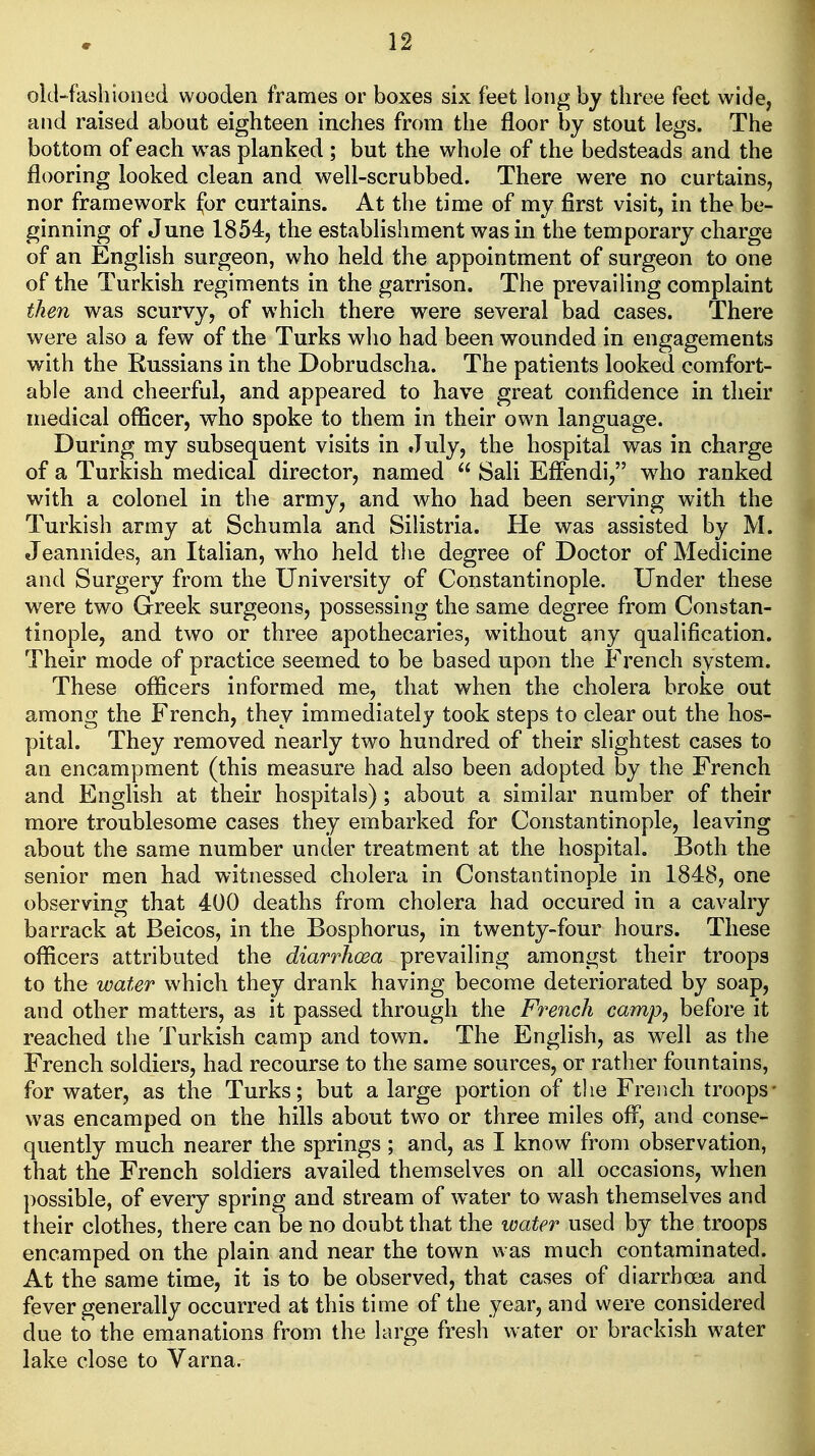 oid-fashioned wooden frames or boxes six feet long by three feet wide, and raised about eighteen inches from the floor by stout legs. The bottom of each was planked ; but the whole of the bedsteads and the flooring looked clean and well-scrubbed. There were no curtains, nor framework for curtains. At the time of my first visit, in the be- ginning of June 1854, the establishment was in the temporary charge of an English surgeon, who held the appointment of surgeon to one of the Turkish regiments in the garrison. The prevailing complaint then was scurvy, of which there were several bad cases. There were also a few of the Turks who had been wounded in engagements with the Russians in the Dobrudscha. The patients looked comfort- able and cheerful, and appeared to have great confidence in their medical officer, who spoke to them in their own language. During my subsequent visits in .July, the hospital was in charge of a Turkish medical director, named  Sali Effendi, who ranked with a colonel in the army, and who had been serving with the Turkish army at Schumla and Silistria. He was assisted by M. Jeannides, an Italian, w^ho held tlie degree of Doctor of Medicine and Surgery from the University of Constantinople. Under these were two Greek surgeons, possessing the same degree from Constan- tinople, and two or three apothecaries, without any qualification. Their mode of practice seemed to be based upon the French system. These officers informed me, that when the cholera broke out among the French, they immediately took steps to clear out the hos- pital. They removed nearly two hundred of their slightest cases to an encampment (this measure had also been adopted by the French and English at their hospitals); about a similar number of their more troublesome cases they embarked for Constantinople, leaving about the same number under treatment at the hospital. Both the senior men had witnessed cholera in Constantinople in 1848, one observing that 400 deaths from cholera had occured in a cavalry barrack at Beicos, in the Bosphorus, in twenty-four hours. These officers attributed the diarrhoea prevailing amongst their troops to the water which they drank having become deteriorated by soap, and other matters, as it passed through the French campj before it reached the Turkish camp and town. The English, as well as the French soldiers, had recourse to the same sources, or rather fountains, for water, as the Turks; but a large portion of tlie French troops* was encamped on the hills about two or three miles off, and conse- quently much nearer the springs ; and, as I know from observation, that the French soldiers availed themselves on all occasions, when possible, of every spring and stream of water to wash themselves and their clothes, there can be no doubt that the water used by the troops encamped on the plain and near the town was much contaminated. At the same time, it is to be observed, that cases of diarrhoea and fever generally occurred at this time of the year, and were considered due to the emanations from the large fresh water or brackish water lake close to Varna.