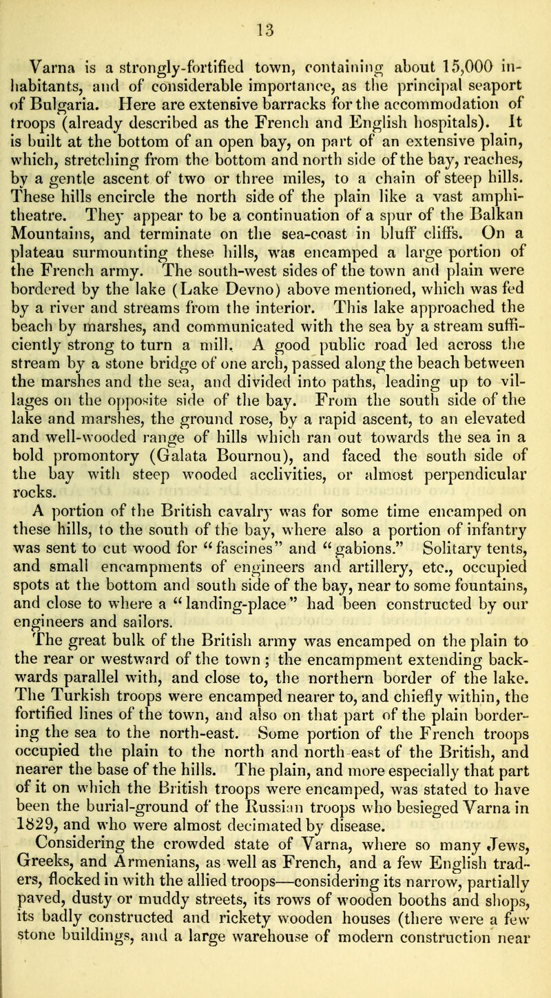 Varna is a strongly-fortified town, containing about 15,000 in- habitants, and of considerable importance, as the principal seaport of Bulgaria. Here are extensive barracks for the accommodation of troops (already described as the French and English hospitals). It is built at the bottom of an open bay, on pnrt of an extensive plain, which, stretching from the bottom and north side of the bay, reaches, by a gentle ascent of two or three miles, to a chain of steep hills. These hills encircle the north side of the plain like a vast amphi- theatre. They appear to be a continuation of a spur of the Balkan Mountains, and terminate on the sea-coast in bluff cliffs. On a plateau surmounting these hills, was encamped a large portion of the French army. The south-west sides of the town and plain were bordered by the lake (Lake Devno) above mentioned, which was fed by a river and streams from the interior. This lake approached the beach by marshes, and communicated with the sea by a stream suffi- ciently strong to turn a mill, A good public road led across the stream by a stone bridge of one arch, passed along the beach between the marshes and the sea, and divided into paths, leading up to vil- lages on the o[)posite side of the bay. From the south side of the lake and marshes, the ground rose, by a rapid ascent, to an elevated and well-wooded range of hills which ran out towards the sea in a bold promontory (Galata Bournou), and faced the south side of the bay with steep wooded acclivities, or almost perpendicular rocks. A portion of the British cavalrj' was for some time encamped on these hills, to the south of the bay, where also a portion of infantry was sent to cut wood for fascines and gabions. Solitary tents, and small encampments of engineers and artillery, etc., occupied spots at the bottom and south side of the bay, near to some fountains, and close to where a  landing-place  had been constructed by our engineers and sailors. The great bulk of the British army was encamped on the plain to the rear or westward of the town ; the encampment extending back- wards parallel with, and close to, the northern border of the lake. The Turkish troops were encamped nearer to, and chiefly within, the fortified lines of the town, and also on that part of the plain border- ing the sea to the north-east. Some portion of the French troops occupied the plain to the north and north east of the British, and nearer the base of the hills. The plain, and more especially that part of it on which the British troops were encamped, was stated to have been the burial-ground of the Russian troops who besieged Varna in 1829, and who were almost decimated by disease. Considering the crowded state of Varna, where so many Jews, Greeks, and Armenians, as well as French, and a few English trad- ers, flocked in with the allied troops—considering its narrow, partially paved, dusty or muddy streets, its rows of wooden booths and shops, its badly constructed and rickety wooden houses (there were a few stone buildings, and a large warehouse of modern construction near