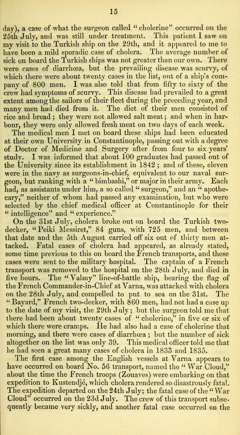 day), a case of what the surgeon called ^'cholerine occurred on the 25th July, and was still under treatment. This patient I saw on my visit to the Turkish ship on the 29th, and it appeared to me to have been a mild sporadic case of cholera. The average number of sick on board the Turkish ships was not greater than our own. There were cases of diarrhoea, but the prevailing disease was scurvy, of which there were about twenty cases in the list, out of a ship's com- pany of 800 men. I was also told that from fifty to sixty of the crew had symptoms of scurvy. This disease had prevailed to a great extent among the sailors of their fleet during the preceding year, and many men had died from it. The diet of their men consisted of rice and bread ; they were not allowed salt meat; and when in har- bour, they were only allow^ed fresh meat on two days of each week. The medical men I met on board these ships had been educated at their own University in Constantinople, passing out w^ith a degree of Doctor of Medicine and Surgery after from four to six years' study. I was informed that about 100 graduates had passed out of the University since its establishment in 1842 ; and of these, eleven were in the navy as surgeons-in-chief, equivalent to our naval sur- geon, but ranking with a  bimbashi, or major in their army. Each had, as assistants under him, a so called  surgeon, and an apothe- cary, neither of whom had passed any examination, but who were selected by the chief medical officer at Constantinople for their ^' intelligence and  experience. On the 31st July, cholera broke out on board the Turkish two- decker, Peiki Messiret, 84 guns, with 725 men, and between that date and the 5th August carried off six out of thirty men at- tacked. Fatal cases of cholera had appeared, as already stated, some time previous to this on board the French transports, and these cases were sent to the military hospital. The captain of a French transport was removed to the hospital on the 28th July, and died in five hours. The  Yalmy line-of-battle ship, bearing the flag of the French Commander-in-Chief at Yarna, was attacked with cholera on the 28th July, and compelled to put to sea on the 31st. The ^'Bayard, French two-decker, with 860 men, had not had a case up to the date of my visit, the 29th July; but the surgeon told me that there had been about twenty cases of  cholerine, in five or six of which there were cramps. He had also had a case of cholerine that morning, and there were cases of diarrhoea ; but the number of sick altogether on the list was only 39. This medical officer told me that he had seen a great many cases of cholera in 1833 and 1835. The first case among the English vessels at Yarna appears to have occurred on board No. 56 transport, named the War Cloud, about the time the French troops (Zouaves) were embarking on that expedition to Kustendje, which cholera rendered so disastrously fatal. The expedition departed on the 24th July; the fatal case of the War Cloud occurred on the 23d July. The crew of this transport subse- quently became very sickly, and another fatal case occui-red on the