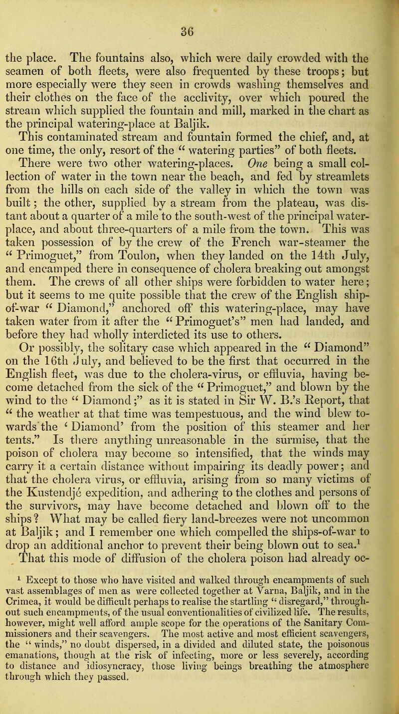 the place. The fountains also, which were daily crow^ded with the seamen of both fleets, were also frequented by these troops; but more especially were they seen in crowds washing themselves and their clothes on the face of the acclivity, over which poured the stream which supplied the fountain and mill, marked in the chart as the principal watering-place at Baljik. This contaminated stream and fountain formed the chief, and, at one time, the only, resort of the  watering parties of both fleets. There were two other watering-places. One being a small col- lection of water in the town near the beach, and fed by streamlets from the hills on each side of the valley in which the town was built; the other, supplied by a stream from the plateau, was dis- tant about a quarter of a mile to the south-west of the principal water- place, and about three-quarters of a mile from the town. This was taken possession of by the crew of the French war-steamer the  Primoguet, from Toulon, when they landed on the 14th July, and encamped there in consequence of cholera breaking out amongst them. The crews of all other ships were forbidden to water here; but it seems to me quite possible that the crew of the English ship- of-war  Diamond, anchored off this watering-place, may have taken water from it after the  Primoguet's men had landed, and before they had wholly interdicted its use to others. Or possibly, the solitary case which appeared in the  Diamond on the 16th July, and believed to be the first that occurred in the English fleet, was due to the cholera-virus, or eflluvia, having be- come detached from the sick of the  Primoguet, and blown by the wind to the Diamond; as it is stated in Sir W. B.'s Report, that  the weather at that time was tempestuous, and the wind blew to- wards'the ' Diamond' from the position of this steamer and her tents. Is tliere anything unreasonable in the surmise, that the poison of cholera may become so intensified, that the winds may carry it a certain distance without impairing its deadly power; and that the cholera virus, or eflluvia, arising from so many victims of the Kustendje expedition, and adhering to the clothes and persons of the survivors, may have become detached and blown ofl to the ships ? What may be called fiery land-breezes were not uncommon at Baljik; and I remember one which compelled the ships-of-war to drop an additional anchor to prevent their being blown out to sea.^ That this mode of difl'usion of the cholera poison had already oc- ^ Except to those who have visited and walked through encampments of such vast assemblages of men as were collected together at Varna, Baljik, and in the Crimea, it would be difficult perhaps to realise the startling  disregard, through- out such encampments, of the usual conventionalities of civilized life. The results, however, might well afford ample scope for the operations of the Sanitary Com- missioners and their scavengers. The most active and most efficient scavengers, the  winds, no doubt dispersed, in a divided and diluted state, the poisonous emanations, though at the risk of infecting, more or less severely, according to distance and idiosyncracy, those living beings breathing the atmosphere through which they passed.