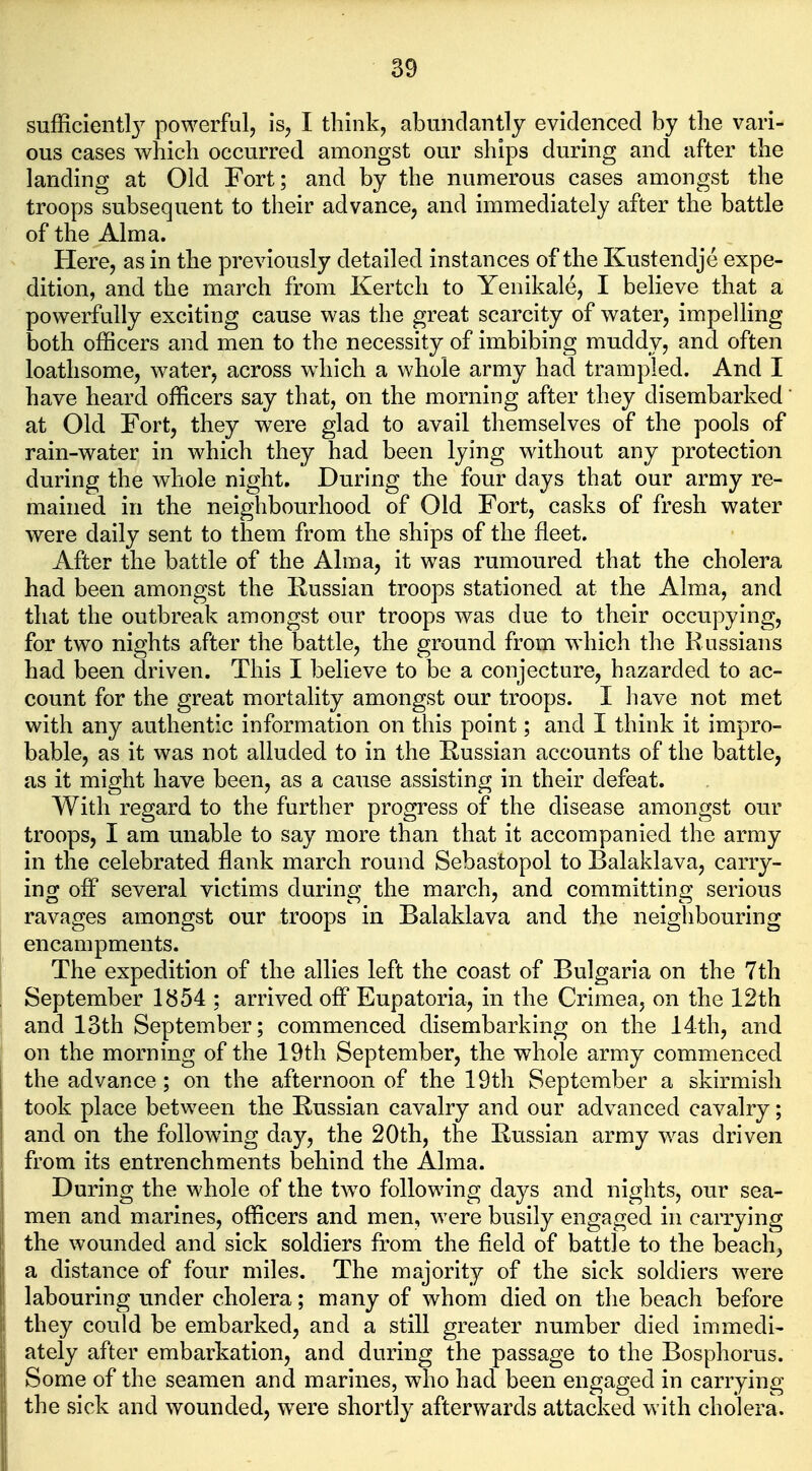 sufficient!} powerful, is, I think, abundantly evidenced by the vari- ous cases which occurred amongst our ships during and after the landing at Old Fort; and by the numerous cases amongst the troops subsequent to their advance, and immediately after the battle of the Alma. Here, as in the previously detailed instances of the Kustendje expe- dition, and the march from Kertch to Yenikale, I believe that a powerfully exciting cause was the great scarcity of water, impelling both officers and men to the necessity of imbibing muddy, and often loathsome, water, across which a whole army had trampled. And I have heard officers say that, on the morning after they disembarked at Old Fort, they were glad to avail themselves of the pools of rain-water in which they had been lying without any protection during the whole night. During the four days that our army re- mained in the neighbourhood of Old Fort, casks of fresh water were daily sent to them from the ships of the fleet. After the battle of the Alma, it was rumoured that the cholera had been amongst the Russian troops stationed at the Alma, and that the outbreak amongst our troops was due to their occupying, for two nights after the battle, the ground from which the Russians had been driven. This I believe to be a conjecture, hazarded to ac- count for the great mortality amongst our troops. I have not met with any authentic information on this point; and I think it impro- bable, as it was not alluded to in the Russian accounts of the battle, as it might have been, as a cause assisting in their defeat. With regard to the further progress of the disease amongst our troops, I am unable to say more than that it accompanied the army in the celebrated flank march round Sebastopol to Balaklava, carry- ing off several victims during the march, and committing serious ravages amongst our troops in Balaklava and the neighbouring encampments. The expedition of the allies left the coast of Bulgaria on the 7th September 1854 ; arrived off Eupatoria, in the Crimea, on the 12th and 13th September; commenced disembarking on the 14th, and on the morning of the 19th September, the whole army commenced the advance; on the afternoon of the 19th September a skirmish took place between the Russian cavalry and our advanced cavalry; and on the following day, the 20th, the Russian army was driven I from its entrenchments behind the Alma. I During the whole of the two following days and nights, our sea- j men and marines, officers and men, were busily engaged in carrying |j the wounded and sick soldiers from the field of battle to the beach, |j a distance of four miles. The majority of the sick soldiers were || labouring under cholera; many of whom died on the beach before jl they could be embarked, and a still greater number died immedi- iately after embarkation, and during the passage to the Bosphorus. Some of the seamen and marines, who had been engaged in carrying the sick and wounded, w^ere shortly afterwards attacked with cholera.