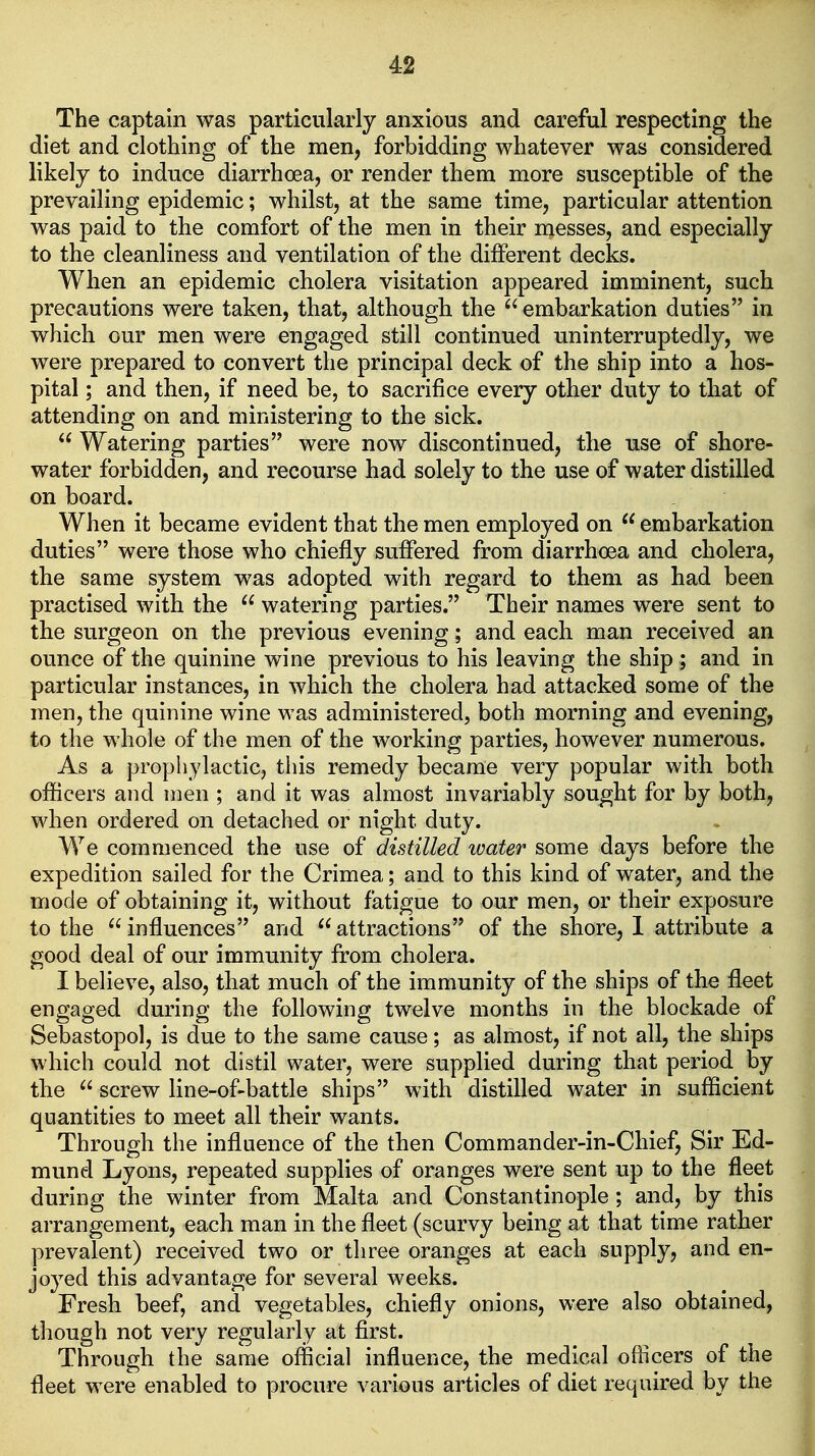 The captain was particularly anxious and careful respecting the diet and clothing of the men, forbidding whatever was considered likely to induce diarrhoea, or render them more susceptible of the prevailing epidemic; whilst, at the same time, particular attention was paid to the comfort of the men in their messes, and especially to the cleanliness and ventilation of the different decks. When an epidemic cholera visitation appeared imminent, such precautions were taken, that, although the  embarkation duties in which our men were engaged still continued uninterruptedly, we were prepared to convert the principal deck of the ship into a hos- pital ; and then, if need be, to sacrifice every other duty to that of attending on and ministering to the sick.  Watering parties were now discontinued, the use of shore- water forbidden, and recourse had solely to the use of water distilled on board. When it became evident that the men employed on embarkation duties were those who chiefly suffered from diarrhoea and cholera, the same system was adopted with regard to them as had been practised with the  watering parties. Their names were sent to the surgeon on the previous evening; and each man received an ounce of the quinine wine previous to his leaving the ship ; and in particular instances, in which the cholera had attacked some of the men, the quinine wine was administered, both morning and evening, to the whole of the men of the working parties, however numerous. As a prophylactic, this remedy became very popular with both officers and men ; and it was almost invariably sought for by both, when ordered on detached or night duty. We commenced the use of distilled water some days before the expedition sailed for the Crimea; and to this kind of water, and the mode of obtaining it, without fatigue to our men, or their exposure to the  influences and  attractions of the shore, 1 attribute a good deal of our immunity from cholera. I believe, also, that much of the immunity of the ships of the fleet engaged during the following twelve months in the blockade of Sebastopol, is due to the same cause; as almost, if not all, the ships which could not distil water, were supplied during that period by the  screw line-of-battle ships with distilled water in sufficient quantities to meet all their wants. Through the influence of the then Commander-in-Chief, Sir Ed- mund Lyons, repeated supplies of oranges were sent up to the fleet during the winter from Malta and Constantinople; and, by this arrangement, each man in the fleet (scurvy being at that time rather prevalent) received two or three oranges at each supply, and en- joyed this advantage for several weeks. Fresh beef, and vegetables, chiefly onions, were also obtained, though not very regularly at first. Through the same official influence, the medical officers of the fleet were enabled to procure various articles of diet required by the