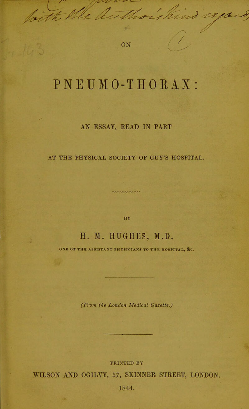 PNEUMO-THORAX: AN ESSAY, READ IN PART AT THE PHYSICAL SOCIETY OF GUY'S HOSPITAL. BY H. M. HUGHES, M.D. ONK OF THE ASSISTANT PHYSICIAXS TO THE HOSPITAL, ifC. (From the London Medical Qazette.) PRINTED BY WILSON AND OGILVY, 57, SKINNER STREET, LONDON. 1844.