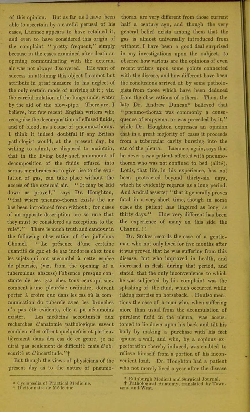 of this opinion. But as far as I have been able to ascertain by a careful perusal of his cases, Lacnnec appears to have retained it, and even to have considered this origin of the complaint  pretty frequent, simply because in the cases examined after death an opening communicating with the external air was not always discovered. His want of success in attaining this object I cannot but attribute in great measure to his neglect of the only certain mode of arriving at it; viz. the careful inflation of the lungs under water by the aid of the blow-pipe. There are, I believe, but few recent English writers who recognise the decomposition of effused fluids, and of blood, as a cause of pneumo-thorax. I think it indeed doubtful if any British pathologist would, at the present day, be willing to admit, or disposed to maintain, that in the living body such an amount of decomposition of the fluids effused into serous membranes as to give rise to the evo- lution of gas, can take place without the access of the extenial air.  It may be laid down as proved, says Dr. Houghton,  that where pneumo-thorax exists the air has been introduced from without; for cases of an opposite description are so rare that they must be considered as exceptions to the rule*. There is much truth and candour in the following observation of the judicious Chomel.  Le presence d'une certaine quantite de gaz et de gaz inodores chez tous les sujets qui ont succomb6 a cette espece de pleurisie, (viz. from the opening of a tuberculous abscess) I'absence presque con- stante de ces gaz chez tous ceux qui suc- combent a une pleuresie ordinaire, doivent porter a croire que dans les cas ou la com- munication du tubercle avec les bronches n'a pas 6tk evidente, elle a pu neanmoins exister. Les medicins accoutumes aux recherches d'anatomie pathologique savent combien dies otfrent quelquefois et particu- liprement dans des cas de ce genre, je ne dirai pas seulement de difficulte mais d'ob- scurite et d'incertitude.-f But though the views of physicians of the present day as to the nature of pneumo- * fjyclopredia of t'rncticnl Medicine, t iVirlioniuiiro lip MMorhie. thorax are very different from those current half a century ago, and though the very general belief exists among them that the gas is almost universally introduced from without, I have been a good deal surprised in my investigations upon the subject, to observe how various are the opinions of even recent writers upon some points connected with the disease, and how different have been the conclusions arrived at by some patholo- gists from those which have been deduced from the observations of others. Thus, the late Dr. Andrew Duncan* believed that pneumo-thorax was commonly a conse- quence of empyema, or was preceded by it, while Dr. Houghton expresses an opinion that in a great majority of cases it proceeds from a tubercular cavity bursting into the sac of the pleura. Laennec, again, says that he never saw a patient affected with pneumo- thorax who was not confined to bed (alite). Louis, that life, in his experience, has not been protracted beyond thirty-six days, which he evidently regards as a long period. And Andral assertsf'' that it generally proves fatal in a very short time, though in some cases the patient has lingered as long as thirty days. How very different has been the experience of many on this side the Channel! ! Dr. Stokes records the case of a gentle- man who not only lived for five months after it was proved that he was suffering from this disease, but who improved in health, and increased in flesh during that period, and stated that the only inconvenience to which he was subjected by his complaint was the splashing of the fluid, which occurred while taking exercise on horseback. He also men- tions the case of a man who, when suffering more than usual from the accumulation of purulent fluid in the pleura, was accus- tomed to lie down upon his back and tilt his body by making a purchase with' his feet against a wall, and who, by a copious ex- pectoration thereby induced, was enabled to relieve himself from a portion of his incon- venient load. Dr. Houghton had a patient who not merely lived a year after the disease * Kiliiihurpli Mciliciil and Surgicnl .loiirnal. t ratliolopicnl Anatoniv, translated by Town- si'iid mill West.