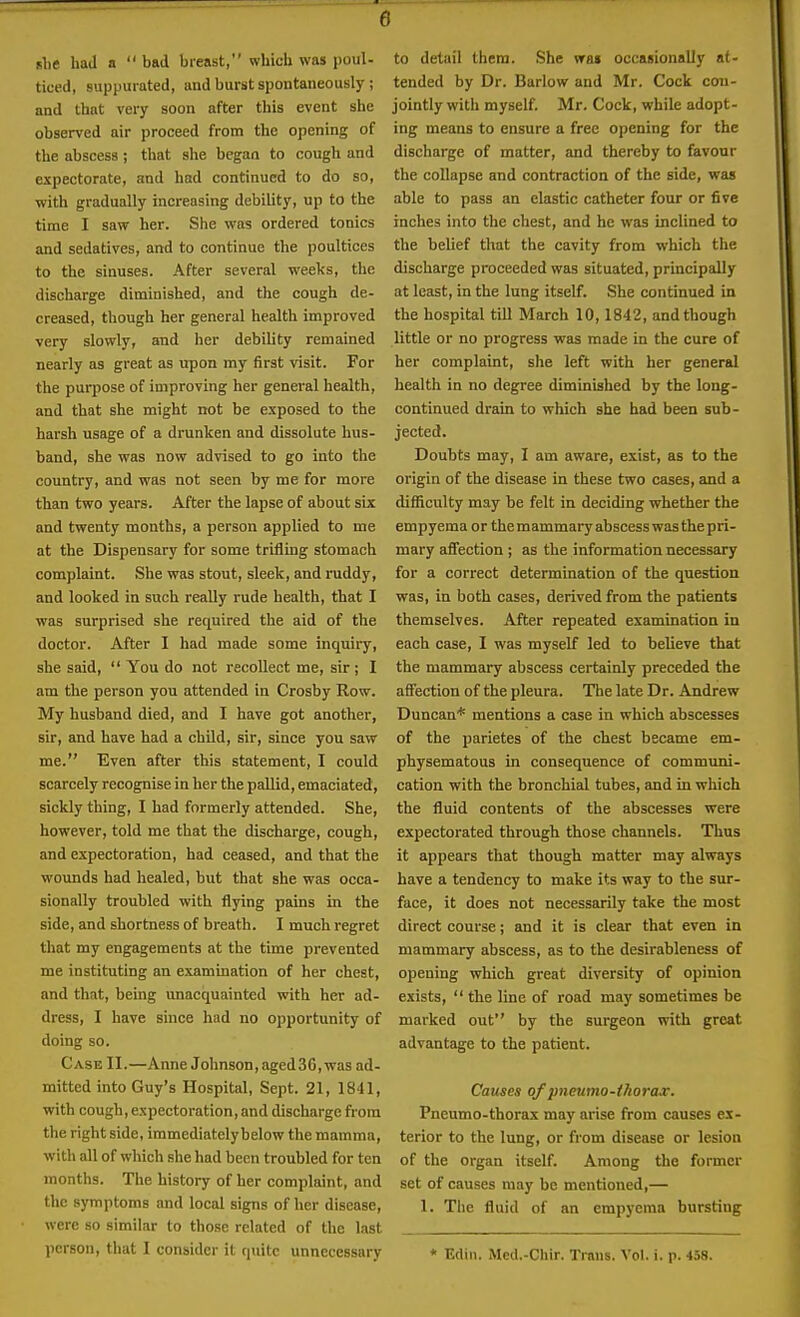 she had a  bad breast, which was poul- ticed, suppurated, and burst spontaneously ; and that very soon after this event she observed air proceed from the opening of the abscess ; that she began to cough and expectorate, and had continued to do so, with gradually increasing debility, up to the time I saw her. She was ordered tonics and sedatives, and to continue the poultices to the sinuses. After several weeks, the discharge diminished, and the cough de- creased, though her general health improved very slowly, and her debility remained nearly as great as upon my first visit. For the purpose of improving her general health, and that she might not be exposed to the harsh usage of a drunken and dissolute hus- band, she was now advised to go into the country, and was not seen by me for more than two years. After the lapse of about six and twenty months, a person applied to me at the Dispensary for some trifling stomach complaint. She was stout, sleek, and ruddy, and looked in such really rude health, that I was surprised she required the aid of the doctor. After I had made some inquiry, she said,  You do not recollect me, sir ; I am the person you attended in Crosby Row. My husband died, and I have got another, sir, and have had a child, sir, since you saw me. Even after this statement, I could scarcely recognise in her the pallid, emaciated, sickly thing, I had formerly attended. She, however, told me that the discharge, cough, and expectoration, had ceased, and that the wounds had healed, but that she was occa- sionally troubled with flying pains in the side, and shortness of breath. I much regret that my engagements at the time prevented me instituting an examination of her chest, and that, being unacquainted with her ad- dress, I have since had no opportunity of doing so. Case II.—Anne Johnson, aged36, was ad- mitted into Guy's Hospital, Sept. 21, 1841, with cough, expectoration, and discharge from the right side, immediately below the mamma, with all of which she had been troubled for ten months. The history of her complaint, and the symptoms and local signs of her disease, were so similar to those related of the last person, that I consider it quite unnecessary to detail them. She wai occasionally at- tended by Dr. Barlow and Mr. Cock cmi- jointly with myself. Mr. Cock, while adopt- ing means to ensure a free opening for the discharge of matter, and thereby to favour the collapse and contraction of the side, was able to pass an elastic catheter four or five inches into the chest, and he was inclined to the belief that the cavity from which the discharge proceeded was situated, principally at least, in the lung itself. She continued in the hospital tiU March 10,1842, and though little or no progress was made in the cure of her complaint, she left with her general health in no degree diminished by the long- continued drain to which she had been sub- jected. Doubts may, I am aware, exist, as to the origin of the disease in these two cases, and a difficulty may be felt in deciding whether the empyema or the mammary abscess was the pri- mary affection ; as the information necessary for a correct determination of the question was, in both cases, derived from the patients themselves. After repeated examination in each case, I was myself led to believe that the mammary abscess certainly preceded the affection of the pleura. The late Dr. Andrew Duncan* mentions a case in which abscesses of the parietes of the chest became em- physematous in consequence of communi- cation with the bronchial tubes, and in which the fluid contents of the abscesses were expectorated through those channels. Thus it appears that though matter may always have a tendency to make its way to the sur- face, it does not necessarily take the most direct course; and it is clear that even in mammary abscess, as to the desirableness of opening which great diversity of opinion exists,  the line of road may sometimes be marked out by the surgeon with great advantage to the patient. Causes of pncumo-iJiorax. Pneumo-thorax may arise from causes ex- terior to the lung, or from disease or lesion of the organ itself. Among the former set of causes may be mentioned,— 1. Tlie fluid of an empyema bursting * Edin. Med.-Chir. Trans. Vol. i. p. 458.