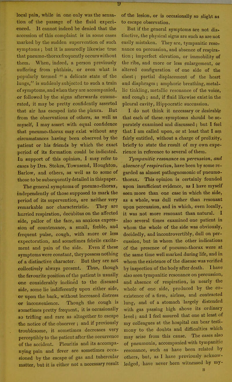 IT local pain, while in one only was the sensa- tion of the passage of the fluid experi- enced. It cannot indeed be denied that the accession of this complaint is in some cases marked by the sudden supervention of such symptoms ; but it is assuredly likewise true that pneumo-thorax frequently occurswithout them. When, indeed, a person previously suffering from phthisis, or even what is popularly termed  a delicate state of the lungs, is suddenly subjected to such a train of symptoms, and when they are accompanied, or followed by the signs afterwards enume- rated, it may be pretty confidently asserted that air has escaped into the pleura. But from the observations of others, as well as myself, I may assert with equal confidence that pneumo-thorax may exist without any circumstances having been observed by the patient or his friends by which the exact period of its formation could be indicated. In support of this opinion, I may refer to cases by Drs. Stokes, Townsend, Houghton, Barlow, and others, as well as to some of those to be subsequently detailed in thispaper. The general symptoms of pneumo-thorax, independently of those supposed to mark the period of its supervention, are neither very remarkable nor characteristic. They are hurried respiration, decubitus on the affected side, pallor of the face, an anxious expres- sion of countenance, a small, feeble, and frequent pulse, cough, with more or less expectoration, and sometimes febrile excite- ment and pain of the side. Even if these symptoms were constant, they possess nothing of a distinctive character. But they are not collectively always present. Thus, though the favourite position of the patient is usually one considerably inclined to the diseased side, some lie indifferently upon either side, or upon the back, without increased distress or inconvenience. Though the cough is sometimes pretty frequent, it is occasionally 80 trifling and rare as altogether to escape the notice of the observer ; and if previously troublesome, it sometimes decreases very perceptibly to the patient after the occurrence of the accident. Pleuritis and its accompa- nying pain and fever are sometimes occa- sioned by the escape of gas and tubercular matter, but it is either not a necessary result of the lesion, or is occasionally so slight as to escape observation. But if the general symptoms are not dis- tinctive, the physical signs are such as are not easily mistaken. They are, tympanitic reso- nance on percussion, and absence of respira- tion J imperfect elevation, or immobility of the ribs, and more or less enlargement, or altered configuration of one side of the chest; partial displacement of the heart and diaphragm ; amphoric breathing, metal- lic tinkling, metallic resonance of the voice, and cough ; and, if fluid likewise exist in the pleural cavity, Hippocratic succussion. I do not think it necessary or desirably that each of these symptoms should be se- parately examined and discussed ; but I feel that I am called upon, or at least that I am fairly entitled, without a charge of prolixity, briefly to state the result of my own expe- rience in reference to several of them. Tympanitic resonance on percussion, and absence of respiration, have been by some re- garded as almost pathognomonic of pneumo- thorax. This opinion is certainly founded upon insufficient evidence, as I have myself seen more than one case in which the side, as a whole, was dull rather than resonant upon percussion, and in which, even locally, it was not more resonant than natural. I also several times examined one patient in whom the whole of the side was obviously, decidedly, and incontrovertibly, dull on per- cussion, but in whom the other indications of the presence of pneumo-thorax were at the same time well marked during life, and in whom the existence of the disease was verified by inspection of the body after death. I have also seen tympanitic resonance on percussion, and absence of respiration, in nearly the whole of one side, produced by tlie co- existence of a firm, airless, and contracted lung, and of a stomach largely distended with gas passing high above its ordinai-y level; and I feel assured that one at least of my colleagues at the hospital can bear testi- mony to the doubts and difficulties which may arise from this cause. The oases also of pneumonia, accompanied with tympanitic resonance, such as have been related by others, but, as I have previously acknow- ledged, have never been witnessed by my-