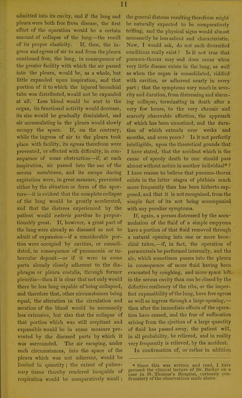 admitted into its cavity, and if the lung and pleura were both free from disease, the first effect of the operation would be a certain amount of collapse of the lung—the result of its proper elasticity. If, then, the in- gress and egress of air to and from the pleura continued free, the lung, in consequence of the greater facility with which the air passed into the pleura, would be, as a whole, but little expanded upon inspiration, and that portion of it to which the injured bronchial tube was distributed, would not be expanded at all. Less blood would be sent to the organ, its functional activity would decrease, its size would be gradually diminished, and air accumulating in the pleura would slowly occupy the space. If, on the contrary, while the ingress of air to the pleura took place with facility, its egress therefrom were prevented, or effected with difficulty, in con- sequence of some obstruction—if, at each inspiration, air passed into the sac of the serous membrane, and its escape during expiration were, in great measure, prevented either by the situation or form of the aper- ture—it is evident that the complete collapse of the lung would be greatly accelerated, and that the distress experienced by the patient would cceteris paribus be propor- tionably great. If, however, a great part of the lung were already so diseased as not to admit of expansion—if a considerable por- tion were occupied by cavities, or consoli- dated, in consequence of pneumonia or tu- bercular deposit—or if it were in some parts already closely adherent to the dia- phragm or pleura costalis, through former pleuritis—then it is clear that not only would there be less lung capable of being collapsed, and therefore that, other circumstances being equal, the alteration in the circulation and aeration of the blood would be necessarily less extensive, but also that the collapse of that portion which was still crepitant and expansible would be in some measure pre- vented by the diseased parts by which it was surrounded. The air escaping, under such circumstances, into the space of the pleura which was not adherent, would be limited in quantity ; the extent of pulmo- nary tissue thereby rendered incajjable of rcsjiiration would be comparatively small ; the general distress resulting therefrom might be naturally expected to be comparatively trifling, and the physical signs would almost necessarily be less salient and characteristic. Now, I would ask, do not such diversified conditions really exist ? Is it not true that pneumo-thorax may and does occur when very little disease exists in the lung, as well as when the organ is consolidated, riddled with cavities, or adherent nearly in every part; that the symptoms vary much in seve- rity and duration, from distressing and alarm- ing collapse, terminating in death after a very few hours, to the very chronic and scarcely observable affection, the approach of which has been unnoticed, and the dura- tion of which extends over weeks and months, and even years ? Is it not perfectly intelligible, upon the theoretical gounds that I have stated, that the accident which is the cause of speedy death to one should pass almost without notice in another individual* ? I have reason to believe that pneumo-thorax exists in the latter stages of phthisis much more frequently than has been hitherto sup- posed, and that it is not recognized, from the simple fact of its not being accompanied with any peculiar symptoms. If, again, a person distressed by the accu- mulation of the fluid of a simple empyema have a portion of that fluid removed through a natural opening into one or more bron- chial tubes,—if, in fact, the operation of paracentesis be performed internally, and the air, which sometimes passes into the pleura in consequence of more fluid having been evacuated by coughing, and more space left in the serous cavity than can be closed by the defective resiliency of the ribs, or the imper- fect expansibility of the lung, have free egress as well as ingress through a large opening,— then after the immediate effects of the opera- tion have ceased, and the fear of suffocation arising from the ejection of a large quantity of fluid has passed away, the patient will, in all probability, be relieved, and in reality very frequently is relieved, by the accident. In confirmation of, or rather in addition * Since this wns written and rend, I have perused the cliniciil lecture of Dr. U.irker on a case in St. Tlionuis's llospitiil, curiously coii- firinatory of the observations made above.