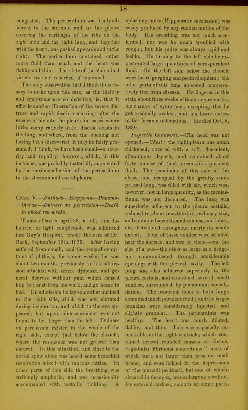 congested. The pericardium was firmly ad- herent to the sternum and to the pleura covering tlie cartilages of the ribs on the right side and the right lung, and, together with the heart, was pushed upwards and to the right. The pericardium contained rather more fluid than usual, and the heart was flabby and thin. The state of the abdominal viscera was not recorded, if examined. The only observation that I think it neces- sary to make upon this case, as the history and symptoms are so defective, is, that it affords another illustration of the severe dis- tress and rapid death occurring after the escape of air into the pleura in cases where little, comparatively little, disease exists in the lung, and where, from the opening not having been discovered, it may be fairly pre- sumed, I think, to have been small—a seve- rity and rapidity, however, which, in this instance, was probably materially augmented by the curious adhesion of the pericardium to the sternum and costal pleura. Case V.—Phthisis—Empyema—Pneumo- thorax—Dulnens on percussion—Death in about ten weeks. Thomas Davies, aged 28, a tall, thin la- bourer, of light complexion, was admitted into Guy's Hospital, under the care of Dr. Back, September 18th, 1839. After having suffered from cough, and the general symp- toms of phthisis, for some weeks, he was about two months previously to his admis- sion attacked with severe dyspnoea and ge- neral distress without pain which caused him to desist from his work, and go home to bed. On admission he lay somewhat inclined to the right side, which was not elevated during inspiration, and which to the eye ap- peared, but upon admeasurement was not found to be, larger than the left. Dulness on percussion existed in the whole of the right side, except just below the clavicle, where the resonance was not greater than natural. In this situation, and close to the dorsal spine alone was heard some bronchial resj)iration mixed with mucous rattles. In other parts of this side the breathing was strikingly amphoric, and was occasionally accompanied with metallic tinkling. A splashing noise (Hippocratic succussion) was easily produced by any sudden motion of the body. His breathing was not much acce- lerated, nor was he much troubled with cough ; but his pulse was always rapid and feeble. On turning to the left side he ex- pectorated large quantities of sero-purulent fluid. On the left side below the clavicle were heard gurgling and pectoriloquism; the other parts of this lung appeared compara- tively free from disease. He lingered in this state about three weeks without any remarka- ble change of symptoms, excepting that he got gradually weaker, and his lower extre- mities became oedematous. He died Oct. 8, 1839. Inspectio Cadaveris.—The head was not opened.—Chest: the right pleura was much thickened, covered with a soft, flocculent, albuminous deposit, and contained about forty ounces of thick cream-like purulent fluid. The remainder of this side of the chest, not occupied by the greatly com- pressed lung, was filled with air, which was, however, not in large quantity, as the medias- tinum was not displaced. The lung waa superiorly adherent to the pleura costalis,. reduced to about one-third its ordinaiy size, and contained severalsmallvomicse,and tuber- cles distributed throughout neai-ly its whole extent. Four of these vomicte were situated near the surface, and two of them—one the size of a pea—the other as large as a hedge- nut—communicated through considerable openings with the pleural cavity. The left lung was also adherent superiorly to the pleura costalis, and contained several small vomicae, surrounded by pneumonic consoli- dation. The bronchial tubes of both lungs contained much purulent fluid ; and the larger branches were considerably injected, and slightly granular. The pericardium was healthy. The heart was much dilated, flabby, and thin. This was especially re- markable in the right ventricle, which con- tained several rounded masses of fibrinc,  globular fibrinous concretions, most of which were not larger than peas or small beans, and were lodged in the depressions of the musculi pcctinati, but one of which, situated in the apex, was as large as a walnut. Its external surface, smooth at some parts.