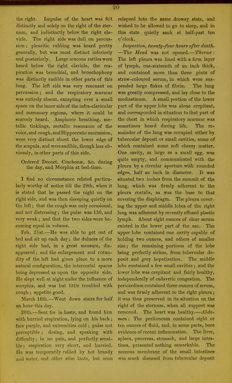 the right. Impulse of the heart was felt distinctly and solely on the right of the ster- num, and indistinctly below the right cla- vicle. The right side was dull on percus- sion ; pleuritic rubbing was heard pretty generally, but was most distinct inferiorly and posteriorly. Large mucous rattles were heard below the right clavicle, the res- piration was bronchial, and bronchophony was distinctly audible in other parts of this lung. The left side was very resonant on percussion; and the respiratory murmur was entirely absent, excepting over a small space on the inner side of the infra-clavicular and mammary regions, where it could be scarcely heard. Amphoric breathing, me- tallic tinklings, metallic resonance of the voice, and cough, andHippocratic succussion, were very distinct about the lower edge of the scapula, and were audible, though less ob- viously, in other parts of this side. Ordered Decoct. Cinchonse, &c. during the day, and Morphia at bed-time. I find no circumstance related particu- larly worthy of notice till the 29th, when it is stated that he passed the night on the right side, and was then sleeeping quietly on the left; that the cough was only occasional, and not distressing; the pulse was 130, and very weak; and that the two sides were be- coming equal in volume. Feb. 21st.—He was able to get out of bed and sit up each day; the dulness of the right side had, in a great measure, dis- appeared ; and the enlargement and rotun- dity of the left had given place to a more natural configuration, the intercostal spaces being depressed as upon the opposite side. He slept well at night under the influence of morphia, and was but little troubled with cough ; appetite good. March 16th.—Went down stairs for half an hour this day. 20th.—Sent for in haste, and found him with hurried respiration, lying on his back; face purple, and extremities cold ; pulse not perceptible; dosing, and speaking with difficulty; in no pain, and perfectly sensi- ble i respiration very sliort, nnd hurried. He was temporarily rallied by hot brandy and water, and other stim lants, but soon relapsed into the game drowsy 8tate, and wished to be allowed to go to sleep, and in this state quietly sank at half-past tea o'clock. Inspection, twenty-four hours after death, —The Head was not opened.—Thorax : The left pleura was lined with a firm layer of lymph, one-sixteenth of an inch thick, and contained more than three pints of straw-coloured serum, in which were sus- pended large flakes of fibrin. The lung was greatly compressed, and lay close to the mediastinum. A small portion of the lower part of the upper lobe was alone crepitant, and corresponded in situation to that part of the chest in which respiratory murmur was sometimes heard during life. The re- mainder of the lung was occupied either by tubercular deposit or small cavities, some of which contained some soft cheesy matter. One cavity, as large as a small egg, was quite empty, and communicated with the pleura by a circular aperture vrith rounded edges, half an inch in diameter. It was situated two inches from the summit of the lung, which was firmly adherent to the pleura costalis, as was the base to that covering the diaphragm. The pleura cover- ing the upper and middle lobes of the right lung was adherent by recently efi'used plastic lymph. About eight ounces of clear serum existed in the lower part of the sac. The upper lobe contained one cavity capable of holding two ounces, and others of smaller size; the remaining portions of the lobe being perfectly airless, from tubercular de- posit and grey hepatization. The middle lobe contained a few small cavities ; and the lower lobe was crepitant and fairly healthy, independently of cadaveric congestion. The pericardium contained three ounces of serum, and was firmly adherent to the right pleura; it was thus preserved in its situation on the right of the sternum, when all support was removed. The heart was healthy.—Abdo- men : The peritoneum contained eight or ten ounces of fluid, and, in some parts, bore evidence of recent inflammation. The liver, spleen, pancreas, stomach, and large intes- tines, presented nothing remarkable. The mucous membrane of the small intestines was much diseased from tubercular deposit