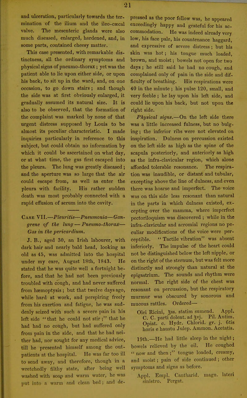 and ulceration, particularly towards the ter- mination of the ilium and the ileo-csecal valve. The mesenteric glands were also much diseased, enlarged, hardened, and, in some parts, contained cheesy matter. This case presented, with remarkable dis- tinctness, all the ordinary symptoms and physical signs of pneumo-thorax; yet was the patient able to lie upon either side, or upon his back, to sit up in the ward, and, on one occasion, to go down stairs ; and though the side was at first obviously enlarged, it gradually assumed its natural size. It is also to be observed, that the formation of the complaint was marked by none of that urgent distress supposed by Louis to be almost its peculiar characteristic. I made inquiries particularly in reference to this subject, but could obtain no information by which it could be ascertained on what day, or at what time, the gas first escaped into the pleura. The lung was greatly diseased j and the aperture was so large that the air could escape from, as well as enter the pleura with facility. His rather sudden death was most probably connected with a rapid effusion of serum into the cavity. Case VII. —Pleuritis—Pneumonia— Gan- grene of the lung — Pneumo-thorax— Gas in the pericardium. J. B., aged 30, an Irish labourer, with dark hair and nearly bald head, looking as old as 45, was admitted into the hospital under my care, August 18th, 1843. He stated that he was quite well a fortnight be- fore, and that he had not been previously troubled with cough, and had never suffered from haemoptysis ; but that twelve days ago, while hard at work, and perspiring freely from his exertion and fatigue, he was sud- denly seized with such a severe pain in his left side  that he could not stir ; that he had had no cough, but had suffered only from pain in the side, and that he had nei- ther had, nor sought for any medical advice, till he presented himself among the out- patients at the hospital. He was far too ill to send away, and therefore, though in a wretchedly filthy state, after being well washed with soap and warm water, he was put into a warm and clean bed; and de- preased as the poor fellow was, he appeared exceedingly happy and grateful for his ac- commodation. He was indeed already very low, his face pale, his countenance haggard, and expressive of severe distress; but his skin was hot; his tongue much loaded, brown, and moist; bowels not open for two days ; he still said he had no cough, and complained only of pain in the side and dif- ficulty of breathing. His respirations were 40 in the minute ; his pulse 120, small, and very feeble ; he lay upon his left side, and could lie upon his back, but not upon the right side. Physical signs,—On the left side there was a little increased fulness, but no bulg- ing ; the inferior ribs were not elevated on inspiration. Dulness on percussion existed on the left side as high as the spine of the scapula posteriorly, and anteriorly as high as the infra-clavicular region, which alone afforded tolerable resonance. The respira- tion was inaudible, or distant and tubular, excepting above the line of dulness, and even there was hoarse and imperfect. The voice was on this side less resonant than natural in the parts in which dulness existed, ex- cepting over the mamma, where imperfect pectoriloquism was discovered ; while in the infra-clavicular and acromial regions no pe- culiar modifications of the voice were per- ceptible.  Tactile vibration was absent inferiorly. The impulse of the heart could not be distinguished below the left nipple, or on the right of the sternum, but was felt more distinctly and strongly than natural at the epigastrium. The sounds and rhythm were normal. The right side of the chest was resonant on percussion, but the respiratory murmur was obscured by sonorous and mucous rattles. Ordered— Olei Ricini, gss. statim sumend. Appl. C. C. parti dolent. ad Jvj. Pil. Antim. Opiat. c. Hydr. Chlorid. gr. j. Otis horis e haustu Julep. Ammon. Acetatis. 19th.—He had little sleep in the night; bowels relieved by the oil. He coughed  now and then ; tongue loaded, creamy, and moist; pain of side continued; other symptoms and signs as before. Appl. Empl. Cantharid. magn. lateri sinistro. Pergat.