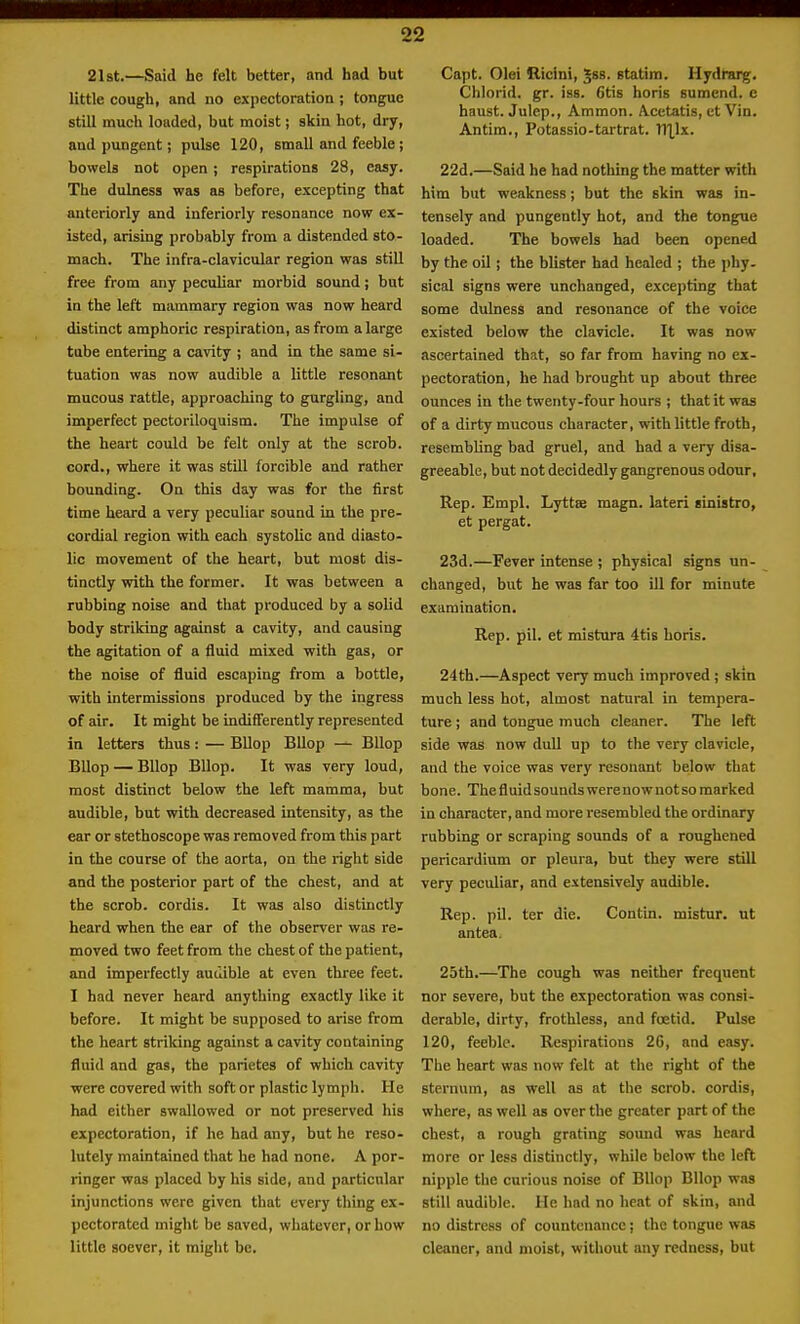 21st.—Said he felt better, and had but little cough, and no expectoration ; tongue still much loaded, but moist; skin hot, dry, and pungent; pulse 120, small and feeble; bowels not open; respirations 28, easy. The dulness was as before, excepting that anteriorly and inferiorly resonance now ex- isted, arising probably from a distended sto- mach. The infra-clavicular region was still free from any peculiar morbid sound; but in the left mammary region was now heard distinct amphoric respiration, as from a large tube entering a cavity ; and in the same si- tuation was now audible a little resonant mucous rattle, approaching to gurgling, and imperfect pectoriloquism. The impulse of the heart could be felt only at the scrob. cord., where it was still forcible and rather bounding. On this day was for the first time heard a very peculiar sound in the pre- cordial region with each systolic and diasto- lic movement of the heart, but most dis- tinctly with the former. It was between a rubbing noise and that produced by a solid body striking against a cavity, and causing the agitation of a fluid mixed with gas, or the noise of fluid escaping from a bottle, with intermissions produced by the ingress of air. It might be indifferently represented in letters thus: — BUop Bllop — BUop BUop — Bllop Bllop. It was very loud, most distinct below the left mamma, but audible, but with decreased intensity, as the ear or stethoscope was removed from this part in the course of the aorta, on the right side and the posterior part of the chest, and at the scrob. cordis. It was also distinctly heard when the ear of the observer was re- moved two feet from the chest of the patient, and imperfectly audible at even three feet. I had never heard anything exactly like it before. It might be supposed to arise from the heart striking against a cavity containing fluid and gas, the parietes of which cavity were covered with soft or plastic lymph. He had either swallowed or not preserved his expectoration, if he had any, but he reso- lutely maintained that he had none. A por- ringer was placed by his side, and particular injunctions were given that every thing ex- pectorated might be saved, whatever, or how little soever, it might be. Capt. Olei Ricini, Jss. statim. Hydrarg. Chlorid. gr. iss. 6tis horis sumend. e haust. Julep., Ammon. Acetatis, et Vin. Antim., Potassio-tartrat. X\\lx. 22d.—Said he had nothing the matter with him but weakness; but the skin was in- tensely and pungently hot, and the tongue loaded. The bowels had been opened by the oil; the blister had healed ; the phy. sical signs were unchanged, excepting that some dulness and resonance of the voice existed below the clavicle. It was now ascertained that, so far from having no ex- pectoration, he had brought up about three ounces in the twenty-four hours ; that it was of a dirty mucous character, with little froth, resembling bad gruel, and had a very disa- greeable, but not decidedly gangrenous odour. Rep. Kmpl. Lyttee magn. lateri sinistro, et pergat. 23d.—Fever intense ; physical signs un- changed, but he was far too ill for minute examination. Rep. pil. et mlstura 4tis horis. 24th.—Aspect very much improved j skin much less hot, almost natural in tempera- ture ; and tongue much cleaner. The left side was now duU up to the very clavicle, and the voice was very resonant below that bone. The fluidsounds were now not so marked in character, and more resembled the ordinary rubbing or scraping sounds of a roughened pericardium or pleura, but they were still very peculiar, and extensively audible. Rep. pil. ter die. Contin. mistur. ut antea. 25th.—The cough was neither frequent nor severe, but the expectoration was consi- derable, dirty, frothless, and foetid. Pulse 120, feeble. Respirations 26, and easy. The heart was now felt at the right of the sternum, as well as at the scrob. cordis, where, as well as over the greater part of the chest, a rough grating sound was heard more or less distinctly, while below the left nipple the curious noise of Bllop Bllop was still audible. He had no heat of skin, and no distress of countenance; the tongue was cleaner, and moist, without any redness, but