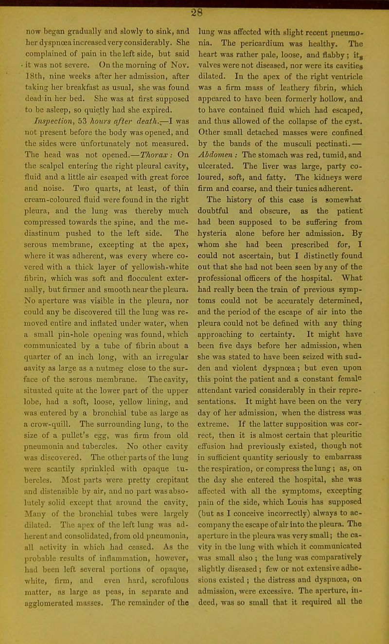 now began gradually and slowly to sink, and her dyspnoeaincreased very considerably. She complained of pain in the left side, but said • it was not severe. On the morning of Nov. 18th, nine weeks after her admission, after taking her breakfast as usual, she was found dead-in her bed. She was at first supposed to be asleep, so quietly had she expired. Inspection, 53 hours after death.-—I was not present before the body was opened, and the sides were unfortunately not measured. The head was not opened.—Thorax: On the scalpel entering the right pleural cavity, fluid and a little air escaped with great force and noise. Two quarts, at least, of thin cream-coloured fluid were found in the right pleura, and the lung was thereby much compressed towards the spine, and the me- diastinum pushed to the left side. The serous membrane, excepting at the apex, where it was adherent, was every where co- vered with a thick layer of yellowish-white fibrin, which was soft and flocculent exter- nally, but firmer and smooth near tlie pleura. No aperture was visible in the pleura, nor could any be discovered till the lung was re- moved entire and inflated under water, when a small pin-hole opening was found, which communicated by a tube of fibrin about a quarter of an inch long, with an irregular oavity as large as a nutmeg close to the sur- face of the serous membrane. The cavity, situated quite at the lower part of the upper lobe, had a soft, loose, yellow lining, and was entered by a bronchial tube as large as a crow-quill. The surrounding lung, to the size of a pullet's egg, was firm from old pneumonia and tubercles. No other cavity was discovered. The other parts of the lung were scantily sprinkled with opaque tu- bercles. Most parts were pretty crepitant and distensible by air, and no part was abso- lutely solid except that around the cavity. Many of the bronchial tubes were largely dilated. The apex of the left lung was ad- herent and consolidated, from old pneumouia, all activity in which had ceased. As the probable results of inflammation, however, had been left several portions of opaque, white, firm, and even hard, scrofulous matter, as large as peas, in separate and agglomerated masses. The remainder of the lung was a£fected with slight recent pneumo- nia. The pericardium was healthy. The heart was rather pale, loose, and flabby; itg valves were not diseased, nor were its cavities dilated. In the apex of the right ventricle was a firm mass of leathery fibrin, which appeared to have been formerly hollow, and to have contained fluid which had escaped, and thus allowed of the collapse of the cyst. Other small detached masses were confined by the bands of the musculi pectinati.— Abdomen : The stomach was red, tumid, and ulcerated. The liver was large, party co- loured, soft, and fatty. The kidneys were firm and coarse, and their tunics adherent. The history of this case is somewhat doubtful and obscure, as the patient had been supposed to be sufifering from hysteria alone before her admission. By whom she had been prescribed for, I could not ascertain, but I distinctly found out that she had not been seen by any of the professional officers of the hospital. What had really been the train of previous symp- toms could not be accurately determined, and the period of the escape of air into the pleura could not be defined with any thing approaching to certainty. It might have been five days before her admission, when she was stated to have been seized with sud- den and violent dyspnoea ; but even upon this point the patient and a constant female attendant varied considerably in their repre- sentations. It might have been on the very day of her admission, when the distress was extreme. If the latter supposition was cor- rect, then it is almost certain that pleuritic eifusion had previously existed, though not in sufficient quantity seriously to embarrass the respiration, or compress the lung; as, on the day she entered the hospital, she was affected with all the symptoms, excepting paiu of the side, which Louis has supposed (but as I conceive incorrectly) always to ac- company the escape of air into the pleura. The aperture in the pleura was very small; the ca- vity in the lung with which it communicated was small also ; the lung was comparatively sliglitly diseased; few or not extensive adhe- sions existed ; the distress and dyspncEa, on admission, were excessive. The aperture, in- deed, was so small that it required ail the
