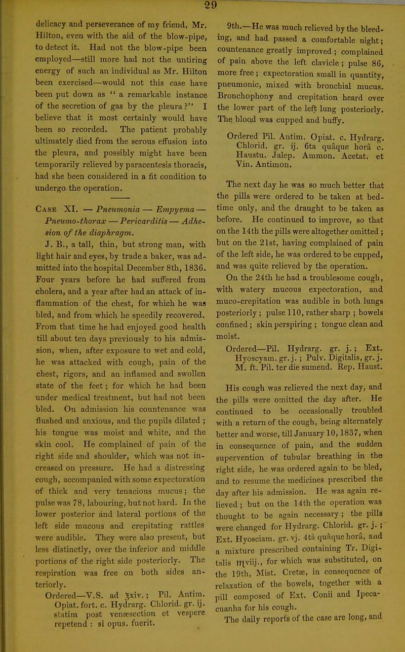 delicacy and perseverance of my friend, Mr. Hilton, even with the aid of the blow-pipe, to detect it. Had not the blow-pipe been employed—still more had not the untiring energy of such an individual as Mr. Hilton been exercised—would not this case have been put down as  a remarkable instance of the secretion of gas by the pleura? I believe that it most certainly would have been so recorded. The patient probably ultimately died from the serous effusion into the pleura, and possibly might have been temporarily relieved by paracentesis thoracis, had she been considered in a fit condition to undergo the operation. Case XI, — Pneumonia — 'Empyema — Pneumo-thorax — Pericarditis — Adhe- sion of the diaphragm. J. B., a tall, thin, but strong man, with light hair and eyes, by trade a baker, was ad- mitted into the hospital December 8th, 1836. Four years before he had suffered from cholera, and a year after had an attack of in- flammation of the chest, for which he was bled, and from which he speedily recovered. From that time he had enjoyed good health till about ten days previously to his admis- sion, when, after exposure to wet and cold, he was attacked with cough, pain of the chest, rigors, and an inflamed and swollen state of the feet; for which he had been under medical treatment, but had not been bled. On admission his countenance was flushed and anxious, and the pupils dilated ; his tongue was moist and white, and the skin cool. He complained of pain of the right side and shoulder, which was not in- creased on pressure. He had a distressing cough, accompanied with some expectoration of thick and very tenacious mucus; the pulse was 78, labouring, but not hard. In the lower posterior and lateral portions of the left side mucous and crepitating rattles were audible. They were also present, but less distinctly, over the inferior and middle portions of the right side posteriorly. The respiration was free on both sides an- teriorly. Ordered—V.S. ad Jxiv.; Pil. Antim. Opiat. fort. c. Hydrarg. Chlorid. gr. ij. stiitim post ventesection et vespere repetend : si opus, fuerit. 9th.—He was much relieved by the bleed- ing, and had passed a comfortable night; countenance greatly improved ; complained of pain above the left clavicle; pulse 86, more free ; expectoration small in quantity, pneumonic, mixed with bronchial mucus. Bronchophony and crepitation heard over the lower part of the left lung posteriorly. The. blood was cupped and buffy. Ordered Pil. Antim. Opiat. c. Hydrarg. Chlorid. gr. ij. 6ta quaque hora c. Haustu. Jalep. Ammon. Acetat. et Vin. Antimon. The next day he was so much better that the pills were ordered to be taken at bed- time only, and the draught to be taken as before. He continued to improve, so that on the 14 th the pills were altogether omitted ; but on the 21st, having complained of pain of the left side, he was ordered to be cupped, and was quite relieved by the operation. On the 24th he had a troublesome cough, with watery mucous expectoration, and muco-crepitation was audible in both lungs posteriorly ; pulse 110, rather sharp ; bowels confined ; skin perspiring ; tongue clean and moist. Ordered—Pil. Hydrarg. gr. j.; Ext. Hyoscyam.gr. j. ; Pulv. Digitalis, gr.j, M. ft. Pil. terdie sumend. Rep. Haust. His cough was relieved the next day, and the pills were omitted the day after. He continued to be occasionally troubled with a return of the cough, being alternately better and worse, till January 10,1837, when in consequence of pain, and the sudden supervention of tubular breathing in the right side, he was ordered again to be bled, and to resume the medicines prescribed the day after his admission. He was again re- lieved ; but on the 14 th the operation was thought to be again necessary; the pills were changed for Hydrarg. Chlorid. gr. j. ; Ext. Hyosciam. gr. vj. 4til quftque hora, and a mixture prescribed containing Tr. Digi- talis niviij., for which was substituted, on the 19th, Mist. Cretce, in consequence of relaxation of the bowels, together with a pill composed of Ext. Conii and Ipeca- cuanha for his cough. The daily reports of the case are long, and