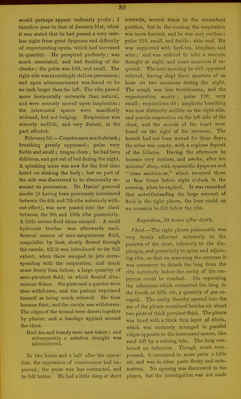 so would perhaps appear tediously prolix ; I therefore pass to that of January 31st, when it was stated that he had passed a very rest- less night from great dyspnoea and difficulty of expectorating sputa, which had increased in quantity. He perspired profusely ; was much emaciated, and had flushing of the cheeks ; the pulse was 140, and small. The right side was exceedingly dull on percussion; and upon admeasurement was found to be an inch larger than the left. The ribs passed more horizontally outwards than natural, and were scarcely moved upon inspiration ; the intercostal spaces were manifestly widened, but not bulging. Respiration was scarcely audible, and very distant, in the part affected. February 3d.—Countenance much shrunk; breathing greatly oppressed; pulse very feeble and small; tongue clean ; he had been delirious, and got out of bed during the night. A splashing noise was now for the first time heard on shaking the body; but no part of the side was discovered to be abnormally re- sonant on percussion. Dr. Davies' grooved needle (it having been previously introduced between the 6th and 7th ribs anteriorly with- out effect), was now passed into the chest between the 9th and 10th ribs posteriorly. A little serous fluid alone escaped. A small hydrocele trochar was afterwards used. Several ounces of sero-sanguineous fluid, coagulable by heat, slowly flowed through the canula, till it was introduced to its full extent, when there escaped in jets corre- sponding with the respiration, and much more freely than before, a large quantity of sero-purulent fluid, in which floated albu- minous flakes. Six pints and a quarter were thus withdrawn, and the patient expressed himself as being much relieved. He then became faint, and the canula was withdrawn. The edges of the wound were drawn together by plaster, and a bandage applied around the chest. Beef-tea and brandy were now taken ; and subsequently a sedative draught was administered. In two hours and a half after the opera- tion, the expression of countenance had im- proved ; the pulse was less contracted, and he felt better. He had a little sleep at short intervals, several times in the recumbent position, but in the evening the respiration was more hurried, and he was very restless; pulse 120, small, and feeble ; skin cool. He was supported with beef-tea, isinglass, and wine; and was ordered to take a narcotic draught at night, and some ammonia if re- quired. The next morning he still sippeared relieved, having slept three quarters of an hour on two occasions during the night. The cough was less troublesome, and the expectoration scanty ; pulse 120, very small; respirations 46 ; amphoric breathing was now distinctly audible on the right side, and puerile respiration on the left side of the chest, and the sounds of the heart were heard on the right of the sternum. The bowels had not been moved for three days; the urine was scanty, with a copious deposit of the lithates. During the afternoon he became very restless, and awoke, after ten minutes' sleep, with spasmodic dyspnoea and risus sardonicus, which recurred three or four times before eight o'clock in the evening, when he expired. It was remarked that notwithstanding the large amount of fluid in the right pleura, the liver could oil no occasion be felt below the ribs. Inspection, 30 hotirs after death. Chest.—The right pleura pulmonalis was very firmly adherent anteriorly to the parietes of the chest, inferiorly to the dia- phragm, and posteriorly to spine and adjoin- ing ribs, so that on removing the sternum it was necessary to detach the lung from the ribs anteriorly before the cavity of the em- pyema could be reached. On separating the adhesions which connected the lung to the fourth or fifth rib, a quantity of gas es- caped. The cavity thereby opened into the sac of the pleura contained besides air about two pints of thick purulent fluid. The pleura was lined with a thick firm layer of fibrin, which was curiously arranged in parallel ridges opposite to the intercostal spaces, like sand left by a retiring tide. The lung con- tained no tubercles. Though much com- pressed, it contained in some parts a little air, and was in other parts fleshy and oede- matous. No opening was discovered in the pleura, but the investigation was not made