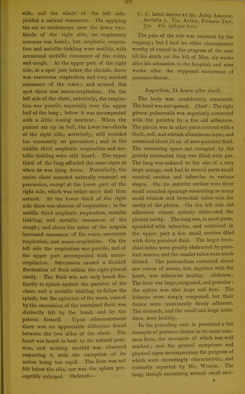 yielded a natural resonance. On applying the ear or stethoscope over the lower two- thirds of the right side, no respiratory murmur was heard; but amphoric respira- tion and metallic tinkling were audible, with occasional metallic resonance of the voice, and cough. At the upper part of the right side, at a spot just below the clavicle, there was cavernous respiration and very marked resonance of the voice; and around this spot there was muco-crepitation. On the left side of the chest, anteriorly, the respira- tion was puerile, especially over the upper half of the lung ; below it was accompanied with a little cooing murmur. When the patient sat up in bed, the lower twO'thirds of the right side, anteriorly, still sounded too resonantly on percussion ; and in the middle third amphoric respiration and me- tallic tinkling were still heard. The upper third of the lung afforded the same signs as when he was lying down. Posteriorly, the entire chest sounded naturally resonant on percussion, except at the lower part of the right side, which was rather more dull than natural. At the lower third of the right side there was absence of respiration ; in the middle third amphoric respiration, metallic tinkling, and metallic resonance of the cough; and above the spine of the scapula increased resonance of the voice, cavernous respiration, and muco-crepitation. On the left side the respiration was puerile, and at the upper part accompanied with muco- crepitation. Saccussioa caused a decided fluctuation of fluid within the right pleural cavity. The fluid was not only heard dis- tinctly to splash against the parietes of the chest, and a metallic tinkling to follow the splash, but the agitation of the wave, caused by the succussion of the contained fluid, was distinctly felt by the hand, and by tlie patient himself. Upon admeasurement there was no appreciable difference found between the two sides of the chest. The heart was heard to beat in its natural posi- tion, and nothing morbid was observed respecting it, with the exception of its action being too rapid. The liver was not felt below the ribs, nor was the spleen per- ceptibly enlarged. Ordered— C. C. lateri dextro ad ^x. Julep Amnion. Acetatis c. Vin. Antim. Potassio Tart. 5ss. 4ta. quaque hora. The pain of the side was removed by the cupping ; but I find no other circumstance worthy of record in the progress of the case till his death on the 5th of May, six weeks after his admission to the hospital, and nine weeks after the supposed occurrence of pneumo^thorax. Inspection, 24 hours after death. The body was considerably emaciated. The head was not opened. Chest: The right pleura pulmonalis wss superiorly connected with the parietes by a few old adhesions. The pleura was in other parts covered with a thick, soft, and whitish albuminous layer, and contained about 24 oz. of sero-purulent fluid. The remaining space not occupied by the greatly contracted lung was filled with gas. The lung was reduced to the size of a very large orange, and had in several parts small vomical cavities and tubercles in various stages. On its anterior surface were three small rounded openings connecting as many small vomicae and bronchial tubes with the cavity of the pleura. On the left side old adhesions almost entirely obliterated the pleural cavity. The lung was, in most parts, sprinkled with tubercles, and contained in the upper part a few small cavities filled with dirty purulent fluid. The larger bron- chial tubes were greatly obstructed by puru- lent mucus, and the smaller tubes were much dilated. 'J'he pericardium contained about one ounce of serum, but, together with the heart, was otherwise healthy. Abdomen: The liver was large, congested, and granular ; the spleen was also large and firm. The kidneys were simply congested, but their tunics were unnaturally firmly adherent. The stomach, and the small and large intes- tines, were healthy. In the preceding case is presented a fair example of pneumo-thorax in its more com- mon form, the accession of which was well marked; and the general symptoms and physical signs accompanying the progress of whicli were exceedingly characteristic, and correctly reported by Mr. Weston. The lung, though containing several small cavi- E