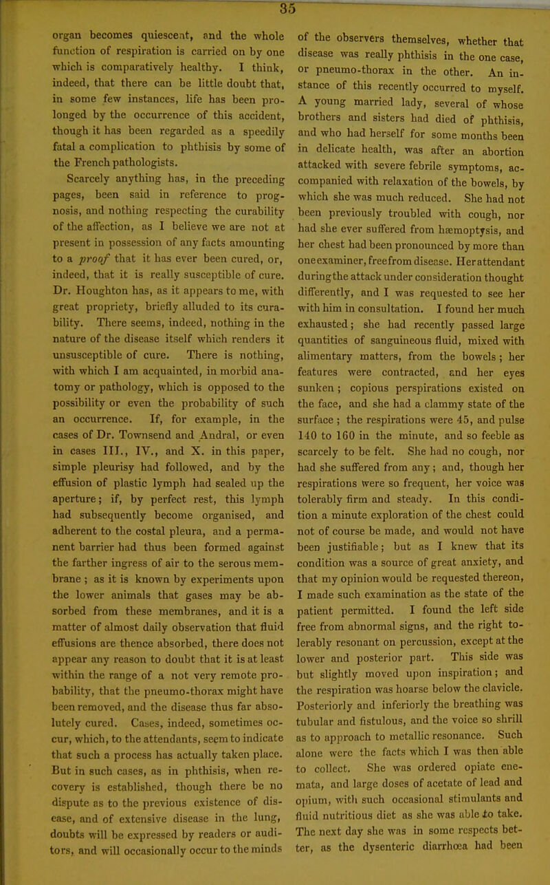organ becomes quiescent, and the whole function of respiration is carried on by one which is comparatively healthy. I think, indeed, that there can be little doubt that, in some few instances, life has been pro- longed by the occurrence of this accident, though it has been regarded as a speedily fatal a complication to phthisis by some of the French pathologists. Scarcely anything has, in the preceding pages, been said in reference to prog- nosis, and nothing respecting the curability of the affection, as I believe we are not at present in possession of any facts amounting to a proof that it has ever been cured, or, indeed, that it is really susceptible of cure. Dr. Houghton has, as it appears to me, with great propriety, briefly alluded to its cura- bility. There seems, indeed, nothing in the nature of the disease itself which renders it unsusceptible of cure. There is nothing, with which I am acquainted, in morbid ana- tomy or pathology, which is opposed to the possibility or even the probability of such an occurrence. If, for example, in the cases of Dr. Townsend and Andral, or even in cases III., IV., and X. in this paper, simple pleurisy had followed, and by the effusion of plastic lymph had sealed up the aperture; if, by perfect rest, this lymph had subsequently become organised, and adherent to the costal pleura, and a perma- nent barrier had thus been formed against the farther ingress of air to the serous mem- brane ; as it is known by experiments upon the lower animals that gases may be ab- sorbed from these membranes, and it is a matter of almost daily observation that fluid effusions are thence absorbed, there does not appear any reason to doubt that it is at least within the range of a not very remote pro- bability, that the pneumo-thorax might have been removed, and the disease thus far abso- lutely cured. Cases, indeed, sometimes oc- cur, which, to the attendants, seem to indicate that such a process has actually taken place. But in such cases, as in phthisis, when re- covery is established, though there be no dispute as to the previous existence of dis- ease, and of extensive disease in the lung, doubts will be expressed by readers or audi- tors, and will occasionally occur to the minds of the observers themselves, whether that disease was reaUy phthisis in the one case, or pneumo-thorax in the other. An in- stance of this recently occurred to myself. A young married lady, several of whose brothers and sisters had died of phthisis, and who had herself for some months been in delicate health, was after an abortion attacked with severe febrile symptoms, ac- companied with relaxation of the bowels, by which she was much reduced. She had not been previously troubled with cough, nor had she ever suffered from hEemoptysis, and her chest had been pronounced by more than oneexaminer, freefromdiser.se. Herattendant duringthe attack under consideration thought differently, and I was requested to see her with him in consultation. I found her much exhausted; she had recently passed large quantities of sanguineous fluid, mixed with alimentary matters, from the bowels ; her features were contracted, and her eyes sunken; copious perspirations existed on the face, and she had a clammy state of the surface ; the respirations were 45, and pulse 140 to 160 in the minute, and so feeble as scarcely to be felt. She had no cough, nor had she suffered from any; and, though her respirations were so frequent, her voice was tolerably firm and steady. In this condi- tion a minute exploration of the chest could not of course be made, and would not have been justifiable; but as I knew that its condition was a source of great anxiety, and that my opinion would be requested thereon, I made such examination as the state of the patient permitted. I found the left side free from abnormal signs, and the right to- lerably resonant on percussion, except at the lower and posterior part. This side was but slightly moved upon inspiration; and the respiration was hoarse below the clavicle. Posteriorly and inferiorly the breathing was tubular and fistulous, and the voice so shrill as to approach to metallic resonance. Such alone were the facts which I was then able to collect. She was ordered opiate ene- mata, and large doses of acetate of lead and opium, witli such occasional stimulants and fluid nutritious diet as she was able ±o take. The next day she was in some respects bet- ter, as the dysenteric diarrhoea had been