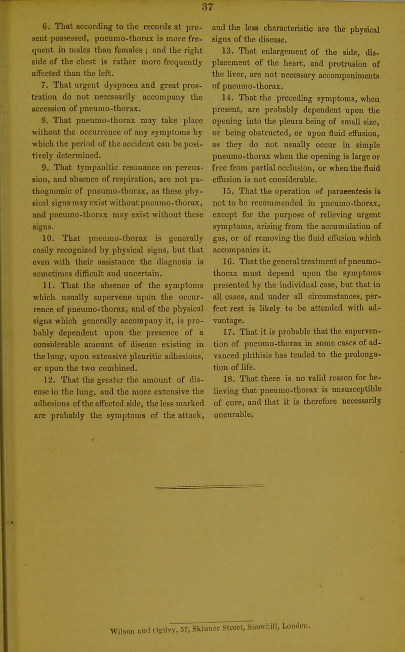 6. That according to the records at pre- sent possessed, pneumo-thorax is more fre- quent in males than females ; and the right side of the chest is rather more frequently affected than the left. 7. That urgent dyspnoea and great pros- tration do not necessarily accompany the accession of pneumo-thorax. 8. That pneumo-thorax may take place without the occurrence of any symptoms by which the period of the accident can be posi- tively determined. 9. That tympanitic resonance on percus- sion, and absence of respiration, are not pa- thognomic of pneumo-thorax, as these phy- sical signs may exist without pneumo-thorax, and pneumo-thorax may exist without these signs. 10. That pneumo-thorax is generally easily recognized by physical signs, but that even with their assistance the diagnosis is sometimes difficult and uncertain. 11. That the absence of the symptoms which usually supervene upon the occur- rence of pneumo-thorauc, and of the physical signs which generally accompany it, is pro- bably dependent upon the presence of a considerable amount of disease existing in the lung, upon extensive pleuritic adhesions, or upon the two combined. 12. That the greater the amount of dis- ease in the lung, and the more extensive the adhesions of the affected side, the less mai'ked are probably the symptoms of the attack, and the less characteristic are the physical signs of the disease. 13. That enlargement of the side, dis- placement of the heart, and protnision of the liver, are not necessary accompaniments of pneumo-thorax. 14. That the preceding symptoms, when present, are probably dependent upon the opening into the pleura being of small size, or being obstructed, or upon fluid effusion, as they do not usually occur in simple pneumo-thorax when the opening is large or free from partial occlusion, or when the fluid effusion is not considerable. 15. That the operation of paracentesis is not to be recommended in pneumo-thorax, except for the purpose of relieving urgent symptoms, arising from the accumulation of gas, or of removing the fluid efl'usion which accompanies it. 16. That the general treatment of pneumo- thorax must depend upon the symptoms presented by the individual case, but that in all cases, and under all circumstances, per- fect rest is likely to be attended with ad- vantage. 17. That it is probable that the superven- tion of pneumo-thorax in some cases of ad- vanced phthisis has tended to the prolonga- tion of life. 18. That there is no valid reason for be- lieving that pneumo-thorax is unsusceptible of cure, and that it is therefore necessarily uncurable. Wilson r.nd (.)j?ilvy, 57, Skinner Street, Snowhill,