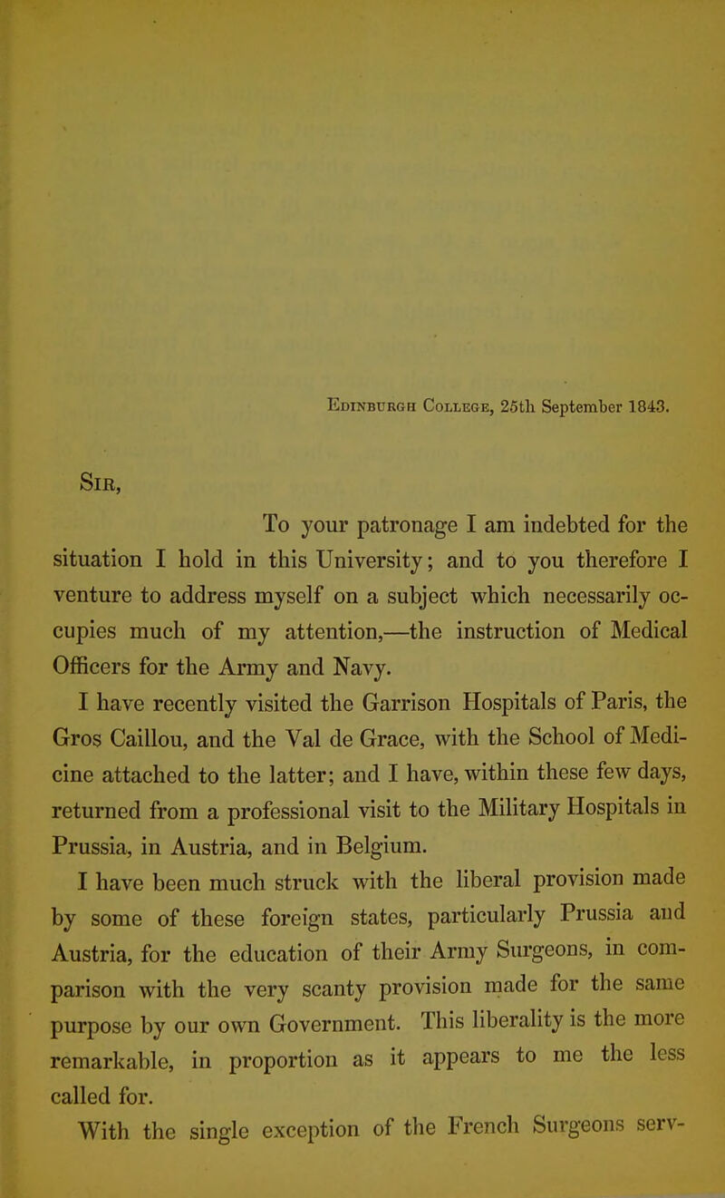 Edinburgh College, 25th September 1843. Sir, To your patronage I am indebted for the situation I hold in this University; and to you therefore I venture to address myself on a subject which necessarily oc- cupies much of my attention,—the instruction of Medical Officers for the Army and Navy. I have recently visited the Garrison Hospitals of Paris, the Gros Caillou, and the Val de Grace, with the School of Medi- cine attached to the latter; and I have, within these few days, returned from a professional visit to the Military Hospitals in Prussia, in Austria, and in Belgium. I have been much struck with the liberal provision made by some of these foreign states, particularly Prussia and Austria, for the education of their Army Surgeons, in com- parison with the very scanty provision made for the same purpose by our own Government. This liberality is the more remarkable, in proportion as it appears to me the less called for. With the single exception of the French Surgeons serv-