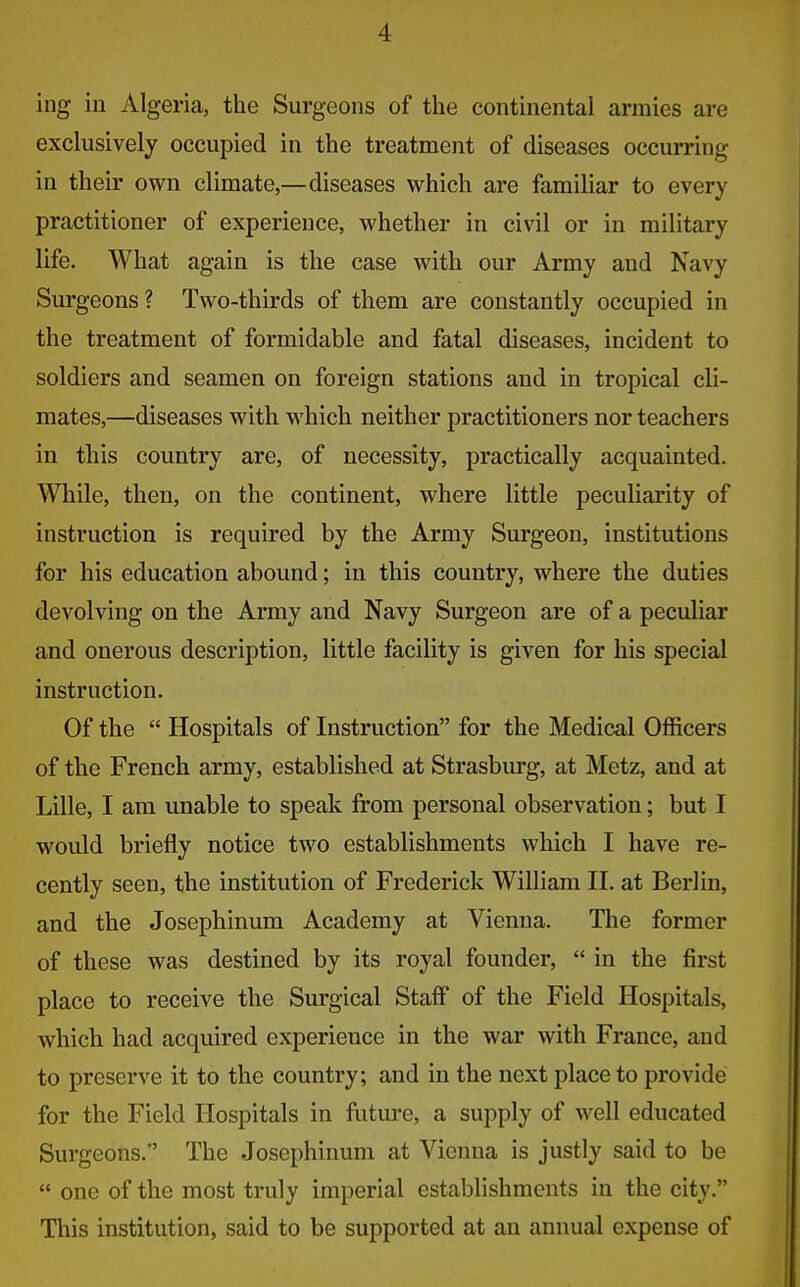 ing in Algeria, the Surgeons of the continental armies are exclusively occupied in the treatment of diseases occurring in their own climate,—diseases which are familiar to every practitioner of experience, whether in civil or in military life. What again is the case with our Army and Navy Surgeons ? Two-thirds of them are constantly occupied in the treatment of formidable and fatal diseases, incident to soldiers and seamen on foreign stations and in tropical cli- mates,—diseases with which neither practitioners nor teachers in this country are, of necessity, practically acquainted. While, then, on the continent, where little peculiarity of instruction is required by the Army Surgeon, institutions for his education abound; in this country, where the duties devolving on the Army and Navy Surgeon are of a peculiar and onerous description, little facility is given for his special instruction. Of the  Hospitals of Instruction for the Medical Officers of the French army, established at Strasburg, at Metz, and at Lille, I am unable to speak from personal observation; but I would briefly notice two establishments which I have re- cently seen, the institution of Frederick William II. at Berlin, and the Josephinum Academy at Vienna. The former of these was destined by its royal founder,  in the first place to receive the Surgical Staff of the Field Hospitals, which had acquired experience in the war with France, and to preserve it to the country; and in the next place to provide for the Field Hospitals in future, a supply of well educated Surgeons. The Josephinum at Vienna is justly said to be  one of the most truly imperial establishments in the city. This institution, said to be supported at an annual expense of