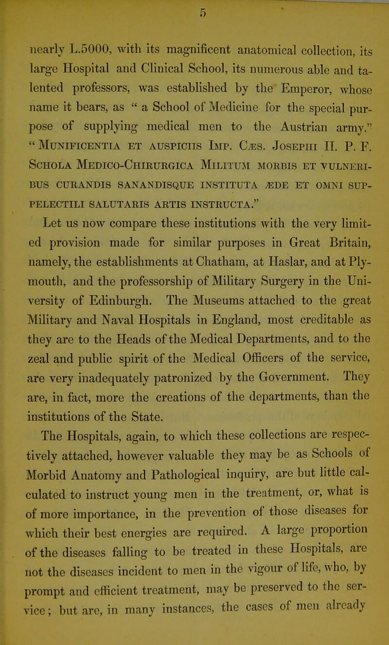 nearly L.5000, with its magnificent anatomical collection, its large Hospital and Clinical School, its numerous able and ta- lented professors, was established by the Emperor, whose name it bears, as a School of Medicine for the special pur- pose of supplying medical men to the Austrian army. MlJNIFICENTIA ET AUSPICIIS IMP. Cms. JoSEPHI II. P. F. SCHOLA MeDICO-ChIRURGICA MlLITUM MORBIS ET VULNERI- BUS CURANDIS S AN AN DISQUE INSTITUTA JEBB ET OMNI SUP- PELECTILI SALUTARIS ARTIS INSTRUCTA. Let us now compare these institutions with the very limit- ed provision made for similar purposes in Great Britain, namely, the establishments at Chatham, at Haslar, and at Ply- mouth, and the professorship of Military Surgery in the Uni- versity of Edinburgh. The Museums attached to the great Military and Naval Hospitals in England, most creditable as they are to the Heads of the Medical Departments, and to the zeal and public spirit of the Medical Officers of the service, are very inadequately patronized by the Government. They are, in fact, more the creations of the departments, than the institutions of the State. The Hospitals, again, to which these collections are respec- tively attached, however valuable they may be as Schools of Morbid Anatomy and Pathological inquiry, are but little cal- culated to instruct young men in the treatment, or, what is of more importance, in the prevention of those diseases for which their best energies are required. A large proportion of the diseases falling to be treated in these Hospitals, are not the diseases incident to men in the vigour of life, who, by prompt and efficient treatment, may be preserved to the ser- vice ; but are, in many instances, the cases of men already