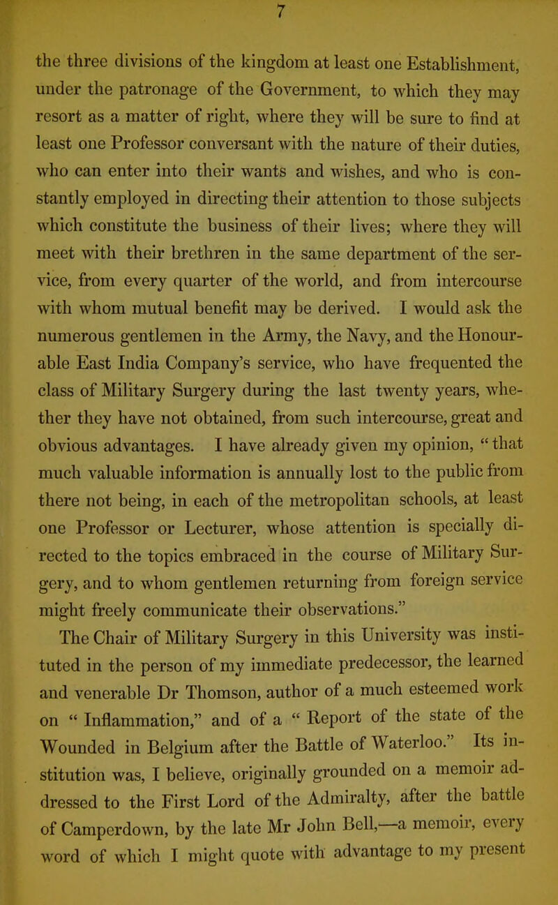 the three divisions of the kingdom at least one Establishment, under the patronage of the Government, to which they may resort as a matter of right, where they will be sure to find at least one Professor conversant with the nature of their duties, who can enter into their wants and wishes, and who is con- stantly employed in directing their attention to those subjects which constitute the business of their lives; where they will meet with their brethren in the same department of the ser- vice, from every quarter of the world, and from intercourse with whom mutual benefit may be derived. I would ask the numerous gentlemen in the Army, the Navy, and the Honour- able East India Company's service, who have frequented the class of Military Surgery during the last twenty years, whe- ther they have not obtained, from such intercourse, great and obvious advantages. I have already given my opinion,  that much valuable information is annually lost to the public from there not being, in each of the metropolitan schools, at least one Professor or Lecturer, whose attention is specially di- rected to the topics embraced in the course of Military Sur- gery, and to whom gentlemen returning from foreign service might freely communicate their observations. The Chair of Military Surgery in this University was insti- tuted in the person of my immediate predecessor, the learned and venerable Dr Thomson, author of a much esteemed work on « Inflammation, and of a  Report of the state of the Wounded in Belgium after the Battle of Waterloo. Its in- stitution was, I believe, originally grounded on a memoir ad- dressed to the First Lord of the Admiralty, after the battle of Camperdown, by the late Mr John Bell,—a memoir, every word of which I might quote with advantage to my present