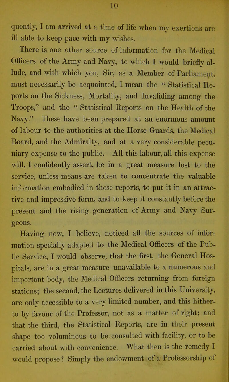 quently, I am arrived at a time of life when my exertions are ill able to keep pace with my wishes. There is one other source of information for the Medical Officers of the Army and Navy, to which I would briefly al- lude, and with which you, Sir, as a Member of Parliament, must necessarily be acquainted, I mean the  Statistical Re- ports on the Sickness, Mortality, and Invaliding among the Troops, and the  Statistical Reports on the Health of the Navy. These have been prepared at an enormous amount of labour to the authorities at the Horse Guards, the Medical Board, and the Admiralty, and at a very considerable pecu- niary expense to the public. All this labour, all this expense will, I confidently assert, be in a great measure lost to the service, unless means are taken to concentrate the valuable information embodied in these reports, to put it in an attrac- tive and impressive form, and to keep it constantly before the present and the rising generation of Army and Navy Sur- geons. Having now, I believe, noticed all the sources of infor- mation specially adapted to the Medical Officers of the Pub- lic Service, I would observe, that the first, the General Hos- pitals, are in a great measure unavailable to a numerous and important body, the Medical Officers returning from foreign stations; the second, the Lectures delivered in this University, are only accessible to a very limited number, and this hither- to by favour of the Professor, not as a matter of right; and that the third, the Statistical Reports, are in their present shape too voluminous to be consulted with facility, or to be carried about with convenience. What then is the remedy I would propose ? Simply the endowment of a Professorship of