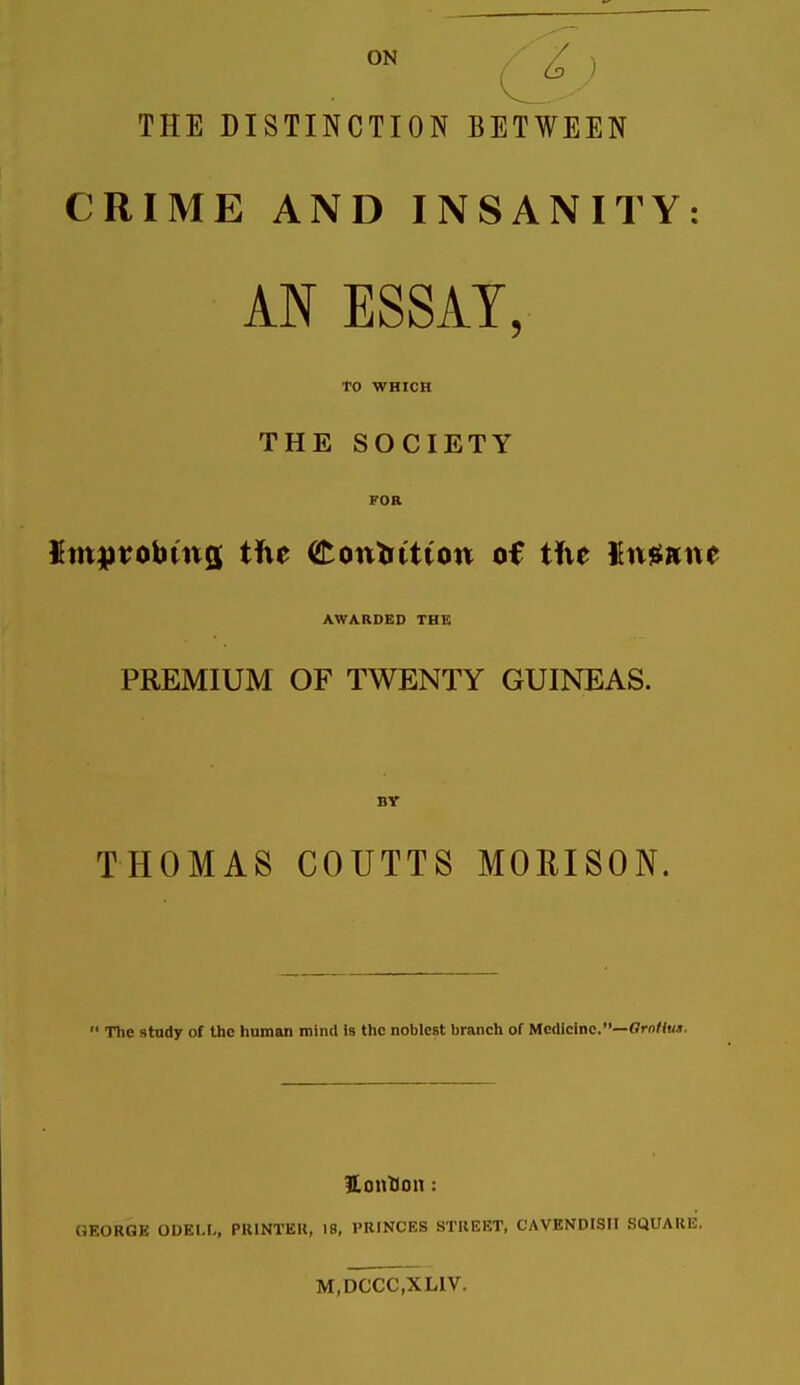 ON / ■ ^ ) THE DISTINCTION BETWEEN CRIME AND INSANITY: AN ESSAY. TO WHICH THE SOCIETY FOR $mpvobtna the (tontiiiion of tfve Kmsnne AWARDED THE PREMIUM OF TWENTY GUINEAS. BY THOMAS COUTTS MORISON.  The study of the human mind Is the noblest branch of Medicine.—ffi-oHuj. Hontion: GEORGE ODELI-, PRINTEIl, 18, PRINCES STREET, CAVENDISH SQUARE. M.DCCC.XLIV.