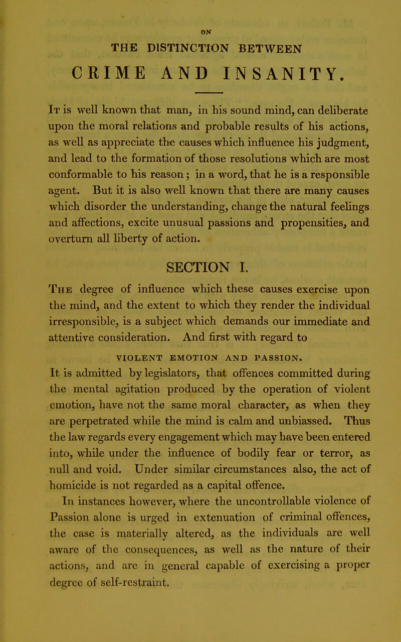 ON THE DISTINCTION BETWEEN CRIME AND INSANITY. It is well known that man, in his soimd mind, can deliberate upon the moral relations and probable results of his actions, as well as appreciate the causes which influence his judgment, and lead to the formation of those resolutions which are most conformable to his reason; in a word, that he is a responsible agent. But it is also well known that there are many causes which disorder the understanding, change the natural feeUngs and affections, excite unusual passions and propensities, and overturn all Hberty of action. SECTION I. The degree of influence which these causes exercise upon the mind, and the extent to which they render the individual irresponsible, is a subject which demands our immediate and attentive consideration. And first with regard to VIOLENT EMOTION AND PASSION. It is admitted by legislators, that ofi^nces committed during the mental agitation produced by the operation of violent emotion, have not the same moral character, as when they are perpetrated while the mind is calm and unbiassed. Thus the law regards every engagement which may have been entered into, while under the influence of bodily fear or terror, as null and void. Under similar circumstances also, the act of homicide is not regarded as a capital offence. In instances however, where the uncontrollable violence of Passion alone is urged in extenuation of criminal ofifences, the case is materially altered, as the individuals are well aware of the consequences, as well as the nature of their actions, and are in general capable of exercising a proper degree of self-restraint.