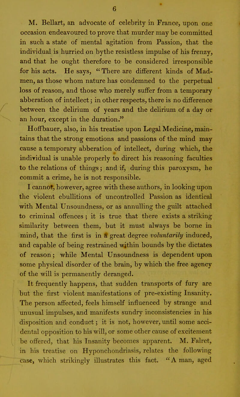 M. Bellart, an advocate of celebrity in France, upon one occasion endeavoured to prove that murder may be committed in such a state of mental agitation from Passion, that the individual is hurried on by the resistless impulse of his frenzy, and that he ought therefore to be considered irresponsible for his acts. He says, There are different kinds of Mad- men, as those whom nature has condemned to the perpetual loss of reason, and those who merely suffer from a temporary abberation of intellect; in other respects, there is no difference between the delirium of years and the delirium of a day or an hour, except in the duration. HofFbauer, also, in his treatise upon Legal Medicine, main- tains that the strong emotions and passions of the mind may cause a temporary abberation of intellect, during which, the individual is unable properly to direct his reasoning faculties to the relations of things; and if, during this paroxysm, he commit a crime, he is not responsible. I cannot, however, agree with these authors, in looking upon the violent ebullitions of uncontrolled Passion as identical with Mental Unsoundness, or as annulling the guilt attached to criminal oflFences ; it is true that there exists a striking similarity between them, but it must always be borne in mind, that the first is in ft great degree voluntarily induced, and capable of being restrained within bounds by the dictates of reason; while Mental Unsoundness is dependent upon some physical disorder of the brain, by which the free agency of the will is permanently deranged. It frequently happens, that sudden transports of fury are but the first violent manifestations of pre-existing Insanity. The person affected, feels himself influenced by strange and unusual impulses, and manifests sundry inconsistencies in his disposition and conduct; it is not, however, until some acci- dental opposition to his will, or some other cause of excitement be offered, that his Insanity becomes apparent. M. Falret, in his treatise on Hyponchondriasis, relates the following case, which strikingly illustrates this fact.  A man, aged