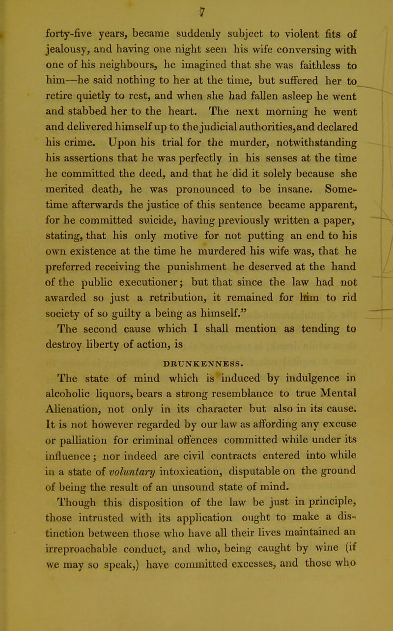 forty-five years, became suddenly subject to violent fits of jealousy, and having one night seen his wife conversing with one of his neighbours, he imagined that she was faithless to him—he said nothing to her at the time, but suffered her to retire quietly to rest, and when she had fallen asleep he went and stabbed her to the heart. The next morning he went and delivered himself up to the judicial authorities,and declared his crime. Upon his trial for the murder, notwithstanding his assertions that he was perfectly in his senses at the time he committed the deed, and that he did it solely because she merited death, he was pronounced to be insane. Some- time afterwards the justice of this sentence became apparent, for he committed suicide, having previously written a paper, stating, that his only motive for not putting an end to his own existence at the time he murdered his wife was, that he preferred receiving the punishment he deserved at the hand of the public executioner; but that since the law had not awarded so just a retribution, it remained for Hm to rid society of so guilty a being as himself. The second cause which I shall mention as tending to destroy liberty of action, is DRUNKENNESS. The state of mind which is induced by indulgence in alcoholic liquors, bears a strong resemblance to true Mental Alienation, not only in its character but also in its cause. It is not however regarded by our law as affording any excuse or palUation for criminal offences committed while under its influence; nor indeed are civil contracts entered into while in a state of voluntary intoxication, disputable on the ground of being the result of an unsound state of mind. Though this disposition of the law be just in principle, those intrusted with its application ought to make a dis- tinction between those who have all their lives maintained an irreproachable conduct, and who, being caught by wine (if we may so speak,) have committed excesses, and those who