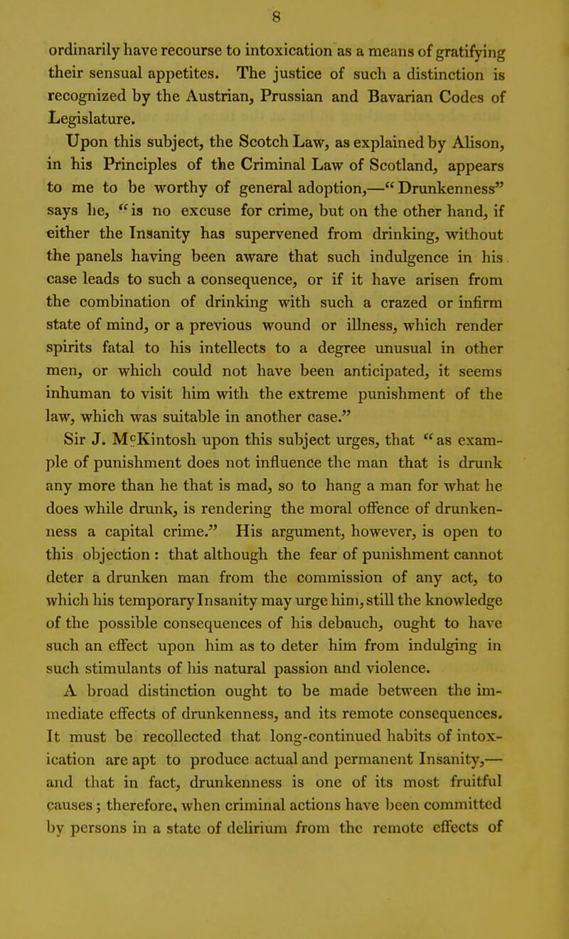 ordinarily have recourse to intoxication as a means of gratifying their sensual appetites. The justice of such a distinction is recognized by the Austrian, Prussian and Bavarian Codes of Legislature. Upon this subject, the Scotch Law, as explained by Alison, in his Principles of the Criminal Law of Scotland, appears to me to be worthy of general adoption,— Drunkenness says he,  is ho excuse for crime, but on the other hand, if either the Insanity has supervened from drinking, without the panels having been aware that such indulgence in his. case leads to such a consequence, or if it have arisen from the combination of drinking with such a crazed or infirm state of mind, or a previous wound or illness, which render spirits fatal to his intellects to a degree unusual in other men, or which could not have been anticipated, it seems inhuman to visit him with the extreme punishment of the law, which was suitable in another case. Sir J. MpKintosh upon this subject urges, that  as exam- ple of punishment does not influence the man that is drunk any more than he that is mad, so to hang a man for what he does while drunk, is rendering the moral offence of drunken- ness a capital crime. His argument, however, is open to this objection : that although the fear of punishment cannot deter a drunken man from the commission of any act, to which his temporary Insanity may urge him, still the knowledge of the possible consequences of his debauch, ought to have such an effect upon him as to deter him from indulging in such stimulants of his natural passion and violence. A broad distinction ought to be made between the im- mediate effects of drunkenness, and its remote consequences. It must be recollected that long-continued habits of intox- ication are apt to produce actual and permanent Insanity,— and that in fact, drunkenness is one of its most fruitful causes; therefore, when criminal actions have been committed by persons in a state of delirium from the remote effects of