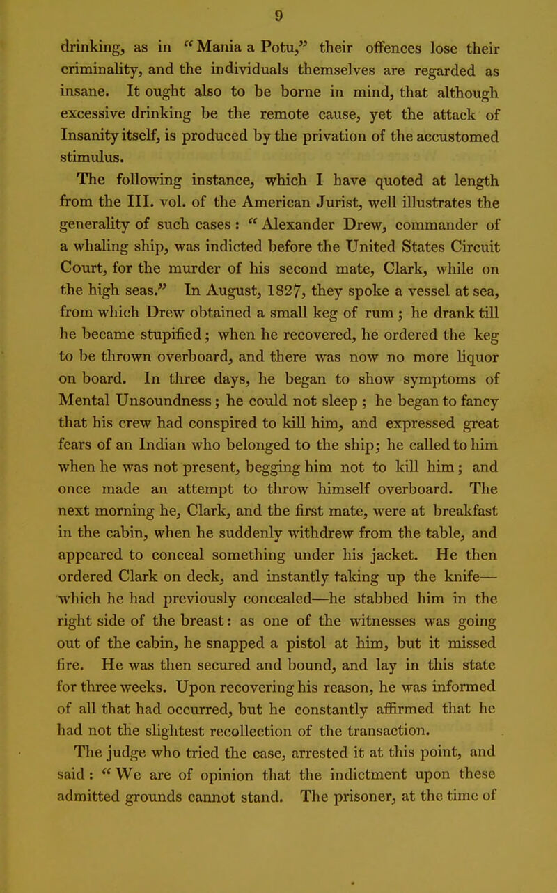 drinking, as in  Mania a Potu/' their offences lose their criminality, and the individuals themselves are regarded as insane. It ought also to be borne in mind, that although excessive drinking be the remote cause, yet the attack of Insanity itself, is produced by the privation of the accustomed stimulus. The following instance, which I have quoted at length from the III. vol. of the American Jurist, well illustrates the generality of such cases :  Alexander Drew, commander of a whaling ship, was indicted before the United States Circuit Court, for the murder of his second mate, Clark, while on the high seas. In August, 1827, they spoke a vessel at sea, from which Drew obtained a small keg of rum ; he drank till he became stupified; when he recovered, he ordered the keg to be thrown overboard, and there was now no more liquor on board. In three days, he began to show symptoms of Mental Unsoundness; he could not sleep ; he began to fancy that his crew had conspired to kill him, and expressed great fears of an Indian who belonged to the ship; he called to him when he was not present, begging him not to kill him ; and once made an attempt to throw himself overboard. The next morning he, Clark, and the first mate, were at breakfast in the cabin, when he suddenly withdrew from the table, and appeared to conceal something under his jacket. He then ordered Clark on deck, and instantly taking up the knife— which he had previously concealed—he stabbed him in the right side of the breast: as one of the witnesses was going out of the cabin, he snapped a pistol at him, but it missed fire. He was then secured and bound, and lay in this state for three weeks. Upon recovering his reason, he was informed of all that had occurred, but he constantly affirmed that he had not the slightest recollection of the transaction. The judge who tried the case, arrested it at this point, and said :  We are of opinion that the indictment upon these admitted grounds cannot stand. The prisoner, at the time of