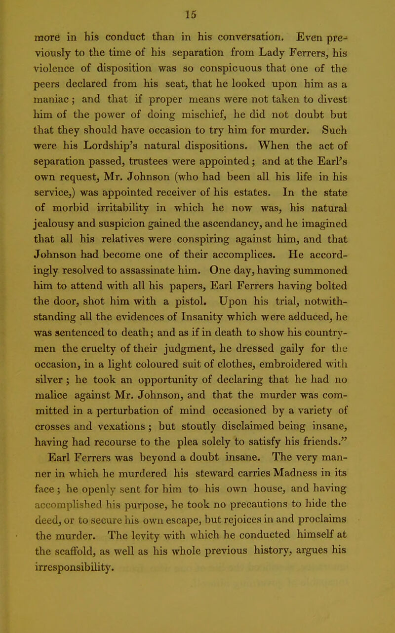 more in his condnct than in his conversation. Even pre-> viously to the time of his separation from Lady Ferrers^ his violence of disposition was so conspicuous that one of the peers declared from his seat, that he looked upon him as a maniac ; and that if proper means were not taken to divest him of the power of doing mischief, he did not doubt but that they should have occasion to try him for murder. Such were his Lordship's natural dispositions. When the act of separation passed, trustees were appointed; and at the EarPs own request, Mr. Johnson (who had been all his Ufe in his service,) was appointed receiver of his estates. In the state of morbid irritabihty in which he now was, his natural jealousy and suspicion gained the ascendancy, and he imagined tliat all his relatives were conspiring against him, and that Johnson had become one of their accomplices. He accord- ingly resolved to assassinate him. One day, having summoned him to attend with all his papers. Earl Ferrers having bolted the door, shot him with a pistol. Upon his trial, notwith- standing all the evidences of Insanity which were adduced, he was sentenced to death; and as if in death to show his country- men the cruelty of their judgment, he dressed gaily for tlie occasion, in a light coloured suit of clothes, embroidered witli silver; he took an opportunity of declaring that he had no malice against Mr. Johnson, and that the murder was com- mitted in a perturbation of mind occasioned by a variety of crosses and vexations; but stoutly disclaimed being insane, having had recourse to the plea solely to satisfy his friends. Earl Ferrers was beyond a doubt insane. The very man- ner in which he murdered his steward carries Madness in its face ; he openly sent for him to his own house, and having accomplished his purpose, he took no precautions to hide the deed, or to secure his own escape, but rejoices in and proclaims the murder. The levity with which he conducted himself at the scaffold, as well as his whole previous history, argues his irresponsibility.