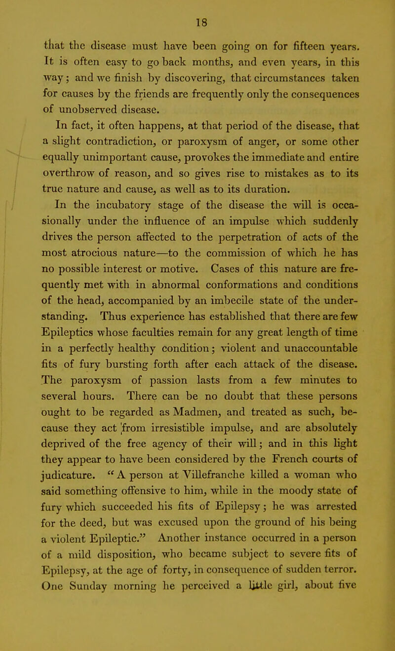 that the disease must have been going on for fifteen years. It is often easy to go back months, and even years, in this way; and we finish by discovering, that circumstances taken for causes by the friends are frequently only the consequences of unobserved disease. In fact, it often happens, at that period of the disease, that a slight contradiction, or paroxysm of anger, or some other equally unimportant cause, provokes the immediate and entire overthrow of reason, and so gives rise to mistakes as to its true nature and cause, as well as to its duration. In the incubatory stage of the disease the will is occa- sionally under the influence of an impulse which suddenly drives the person aflfected to the perpetration of acts of the most atrocious nature—to the commission of which he has no possible interest or motive. Cases of this nature are fre- quently met with in abnormal conformations and conditions of the head, accompanied by an imbecile state of the under- standing. Thus experience has established that there are few Epileptics whose faculties remain for any great length of time in a perfectly healthy condition; violent and unaccountable fits of fury bursting forth after each attack of the disease. The paroxysm of passion lasts from a few minutes to several hours. There can be no doubt that these persons ought to be regarded as Madmen, and treated as such, be- cause they act [from irresistible impulse, and are absolutely deprived of the free agency of their will; and in this light they appear to have been considered by the French courts of judicature. A person at ViUefranche killed a woman who said something offensive to him, while in the moody state of fury which succeeded his fits of Epilepsy; he was arrested for the deed, but was excused upon the ground of his being a violent Epileptic. Another instance occurred in a person of a mild disposition, who became subject to severe fits of Epilepsy, at the age of forty, in consequence of sudden terror. One Sunday morning he perceived a Ijttle girl, about five