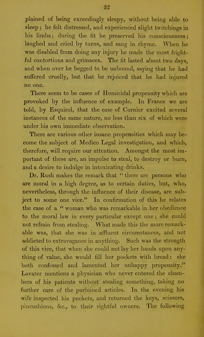 plained of being exceedingly sleepy, without being able to sleep ; he felt distressed, and experienced slight twitchings in his lirabs; during the fit he preserved his consciousness; laughed and cried by turns, and sang in rhyme. ^Vhen he was disabled from doing any injury he made the most fright- ful contortions and grimaces. The fit lasted about two days, and when over he begged to be unbound, saying that he had suffered cruelly, but that he rejoiced that he had injured no one. There seem to be cases of Homicidal propensity which are provoked by the influence of example. In France we are told, by Esquirol, that the case of Cornier excited several instances of the same nature, no less than six of which were under his own immediate observation. There are various other insane propensities which may be- come the subject of Medico Legal investigation, and which, therefore, will require our attention. Amongst the most im- portant of these are, an impulse to steal, to destroy or burn, and a desire to indulge in intoxicating drinks. Dr. Rush makes the remark that  there are persons who are moral in a high degree, as to certain duties, but, who, nevertheless, through the influence of their disease, are sub- ject to some one vice. In confirmation of this he relates the case of a  woman who was remarkable in her obedience to the moral law in every particular except one; she could not refrain from stealing. What made this the more remark- able was, that she was in affluent circumstances, and not addicted to extravagance in anything. Such was the strength of this vice, that when she could not lay her hands upon any- thing of value, she would fill her pockets with bread: she both confessed and lamented her unhappy propensity. Lavater mentions a physician who never entered the cham- bers of his patients without steaUng something, taking no further care of the purloined articles. In the evening his wife inspected his pockets, and returned the keys, scissors, pincushions, &c., to their rightful owners. The following