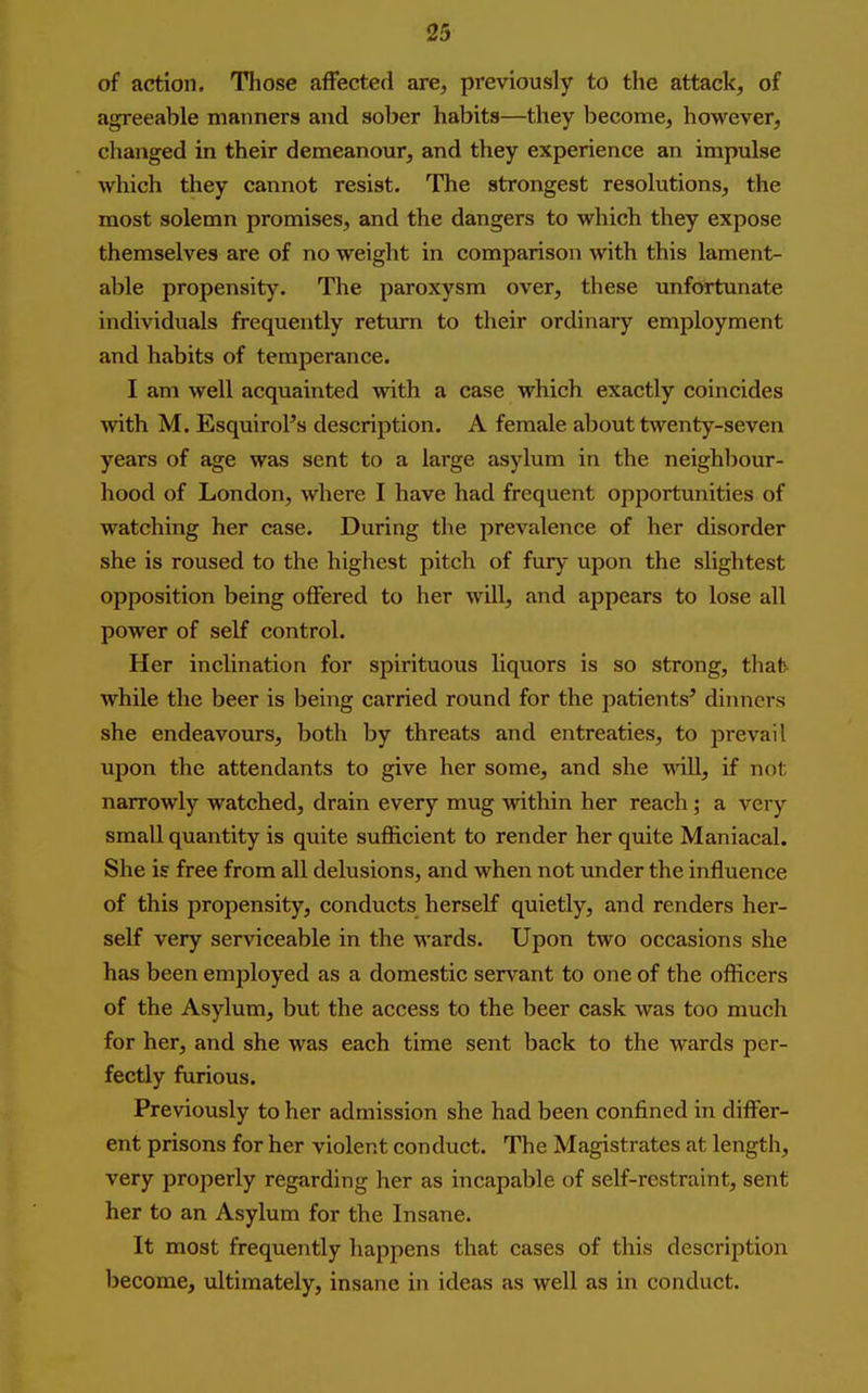 of action. Those affected are, previously to the attack, of agreeable manners and sober habits—they become, however, changed in their demeanour, and they experience an impvdse which they cannot resist. The strongest resolutions, the most solemn promises, and the dangers to which they expose themselves are of no weight in comparison with this lament- able propensity. The paroxysm over, these unfortunate individuals frequently return to their ordinary employment and habits of temperance. I am well acquainted with a case which exactly coincides with M. Esquirol's description. A female about twenty-seven years of age was sent to a large asylum in the neighbour- hood of London, where I have had frequent opportunities of watching her case. During the prevalence of her disorder she is roused to the highest pitch of fury upon the slightest opposition being offered to her will, and appears to lose all power of self control. Her inclination for spirituous liquors is so strong, that while the beer is being carried round for the patients^ dinners she endeavours, both by threats and entreaties, to prevail upon the attendants to give her some, and she will, if not narrowly watched, drain every mug within her reach ; a very small quantity is quite sufficient to render her quite Maniacal. She is free from all delusions, and when not under the influence of this propensity, conducts herself quietly, and renders her- self very serviceable in the wards. Upon two occasions she has been employed as a domestic servant to one of the officers of the Asylum, but the access to the beer cask was too much for her, and she was each time sent back to the wards per- fectly furious. Previously to her admission she had been confined in differ- ent prisons for her violent conduct. The Magistrates at length, very properly regarding her as incapable of self-restraint, sent her to an Asylum for the Insane. It most frequently happens that cases of this description become, ultimately, insane in ideas as well as in conduct.