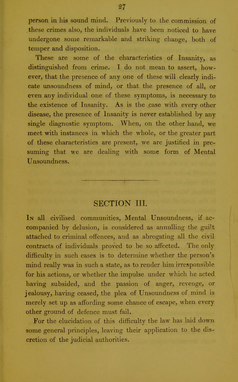 person in his sound mind. Previously to the commission of these crimes also, the individuals have been noticed to have undergone some remarkable and striking change, both of temper and disposition. These are some of the characteristics of Insanity, as distinguished from crime. I do not mean to assert, how- ever, that the presence of any one of these will clearly indi- cate unsoundness of mind, or that the presence of all, or even any individual one of these symptoms, is necessary to the existence of Insanity. As is the case vath every other disease, the presence of Insanity is never established by any single diagnostic symptom. When, on the other hand, we meet with instances in which the whole, or the greater part of these characteristics are present, we are justified in pre- suming that we are dealing with some form of Mental Unsoundness. SECTION III. In all civilised communities. Mental Unsoundness, if ac- companied by delusion, is considered as annulling the guilt attached to criminal offences, and as abrogating all the civil contracts of individuals proved to be so affected. The only difficulty in such cases is to determine whether the person's mind really was in such a state, as to render him irresponsible for his actions, or whether the impulse under which he acted having subsided, and the passion of anger, revenge, or j ealousy, having ceased, the plea of Unsoundness of mind is merely set up as affording some chance of escape, when every other ground of defence must fail. For the elucidation of this difficulty the law has laid down some general principles, leaving their application to the dis- cretion of the judicial authorities.